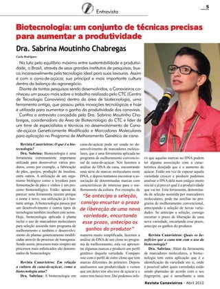 5

Entrevista

Biotecnologia: um conjunto de técnicas precisas
para aumentar a produtividade
Dra. Sabrina Moutinho Chabregas
Carla Rodrigues

Na luta pelo equilíbrio máximo entre sustentabilidade e produtividade, o Brasil, através de seus grandes institutos de pesquisas, busca incansavelmente pela tecnologia ideal para suas lavouras. Assim
é com a cana-de-açúcar, sua principal e mais importante cultura
dentro da balança do agronegócio.
Diante de tantas pesquisas sendo desenvolvidas, a Canavieiros conheceu um pouco mais sobre o trabalho realizado pelo CTC (Centro
de Tecnologia Canavieira) dentro da área de biotecnologia, uma
ferramenta antiga, que passou pelas inovações tecnológicas e hoje
é utilizada para aumentar o ganho da produtividade dos canaviais.
Confira a entrevista concedida pela Dra. Sabrina Moutinho Chabregas, coordenadora da Área de Biotecnologia do CTC e líder de
um time de especialistas e técnicos no desenvolvimento de Cana-de-açúcar Geneticamente Modificada e Marcadores Moleculares
para aplicação no Programa de Melhoramento Genético de cana.
Revista Canavieiros: O que é a biotecnologia?
Dra. Sabrina: Biotecnologia é uma
ferramenta extremamente importante
utilizada para desenvolver vários produtos, como por exemplo, a fabricação
de pães, queijos, produção de insulina,
entre outros. A utilização de um organismo biológico como a levedura para
fermentação de pães e vinhos é um processo biotecnológico. Então, apesar de
parecer uma ferramenta recente porque
o nome é novo, sua utilização já é bastante antiga. A biotecnologia passou por
um desenvolvimento e outros tipos de
tecnologias também recebem este nome.
Hoje, biotecnologia aplicada à planta
inclui o uso de marcadores moleculares
para seleção assistida num programa de
melhoramento e também o desenvolvimento de plantas geneticamente modificadas através do processo de transgenia.
Sendo assim, processos mais simples até
processos mais sofisticados são denominados de biotecnologia.
Revista Canavieiros: Em relação
a cultura da cana-de-açúcar, como a
biotecnologia atua?
Dra. Sabrina: A biotecnologia em

cana-de-açúcar pode ser usada no desenvolvimento de marcadores moleculares, que é uma ferramenta aplicada no
programa de melhoramento convencional de cana-de-açúcar. Nós fazemos a
análise do DNA da cana, encontrando
uma série de marcas moleculares neste
DNA, e depois tentamos encontrar a associação de determinadas marcas com
características de interesse para o melhoramento da cultura. Por exemplo, de

“Se antecipo a seleção,
consigo encurtar o prazo
de liberação de uma nova
variedade, encurtando
esse prazo, antecipo os
ganhos do produtor”
maneira muito simplificada, fazemos a
análise do DNA de um clone no programa de melhoramento, esta vai apresentar algumas marcas e produzir um perfil
genético daquela variedade. Comparo
isso com o perfil de outro clone que tem
marcas diferentes do primeiro. Depois
analisamos sua produtividade e vemos
que um deles tem alto teor de açúcar e o
outro tem baixo teor. Daí podemos infe-

rir que aquelas marcas no DNA podem
ter alguma associação com a característica desejada que é o aumento de
açúcar. Então em vez de esperar aquela
variedade crescer e produzir podemos
analisar o DNA dela num estágio muito
inicial e já prever qual é a produtividade
que vai ter. Esta ferramenta, denominada de seleção assistida por marcadores
moleculares, pode me auxiliar no programa de melhoramento convencional,
antecipando a seleção de novas variedades. Se antecipo a seleção, consigo
encurtar o prazo de liberação de uma
nova variedade, encurtando esse prazo,
antecipo os ganhos do produtor.
Revista Canavieiros: Quais os benefícios que a cana tem com o uso da
biotecnologia?
Dra. Sabrina: Além da ferramenta
de marcadores moleculares, a biotecnologia tem outra aplicação que é a
identificação da variedade em si, onde
é possível saber quais variedades estão
sendo plantadas de acordo com o seu
fingerprint, que é semelhante a uma
Revista Canavieiros - Abril 2012

 