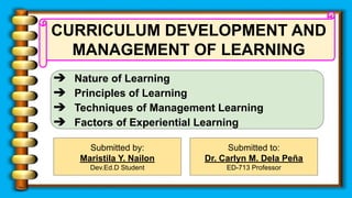 CURRICULUM DEVELOPMENT AND
MANAGEMENT OF LEARNING
➔ Nature of Learning
➔ Principles of Learning
➔ Techniques of Management Learning
➔ Factors of Experiential Learning
Submitted to:
Dr. Carlyn M. Dela Peña
ED-713 Professor
Submitted by:
Maristila Y. Nailon
Dev.Ed.D Student
 