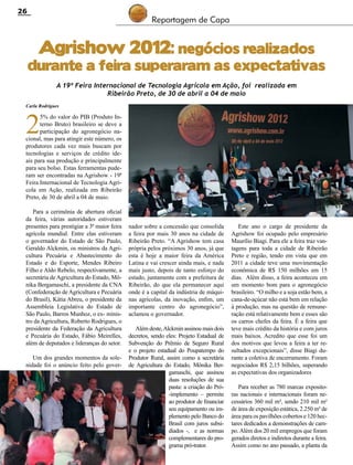 26

Reportagem de Capa

Agrishow 2012: negócios realizados

durante a feira superaram as expectativas
A 19ª Feira Internacional de Tecnologia Agrícola em Ação, foi realizada em
Ribeirão Preto, de 30 de abril a 04 de maio
Carla Rodrigues

2

5% do valor do PIB (Produto Interno Bruto) brasileiro se deve a
participação do agronegócio nacional, mas para atingir este número, os
produtores cada vez mais buscam por
tecnologias e serviços de crédito ideais para sua produção e principalmente
para seu bolso. Estas ferramentas puderam ser encontradas na Agrishow - 19ª
Feira Internacional de Tecnologia Agrícola em Ação, realizada em Ribeirão
Preto, de 30 de abril a 04 de maio.
Para a cerimônia de abertura oficial
da feira, várias autoridades estiveram
presentes para prestigiar a 3ª maior feira
agrícola mundial. Entre elas estiveram
o governador do Estado de São Paulo,
Geraldo Alckmin, os ministros da Agricultura Pecuária e Abastecimento do
Estado e do Esporte, Mendes Ribeiro
Filho e Aldo Rebelo, respectivamente, a
secretária de Agricultura do Estado, Mônika Bergamaschi, a presidente da CNA
(Confederação de Agricultura e Pecuária
do Brasil), Kátia Abreu, o presidente da
Assembleia Legislativa do Estado de
São Paulo, Barros Munhoz, o ex- ministro da Agricultura, Roberto Rodrigues, o
presidente da Federação da Agricultura
e Pecuária do Estado, Fábio Meirelles,
além de deputados e lideranças do setor.
Um dos grandes momentos da solenidade foi o anúncio feito pelo gover-

nador sobre a concessão que consolida
a feira por mais 30 anos na cidade de
Ribeirão Preto. “A Agrishow tem casa
própria pelos próximos 30 anos, já que
esta é hoje a maior feira da América
Latina e vai crescer ainda mais, e nada
mais justo, depois de tanto esforço do
estado, juntamente com a prefeitura de
Ribeirão, do que ela permanecer aqui
onde é a capital da indústria de máquinas agrícolas, da inovação, enfim, um
importante centro do agronegócio”,
aclamou o governador.
Além deste, Alckmin assinou mais dois
decretos, sendo eles: Projeto Estadual de
Subvenção do Prêmio de Seguro Rural
e o projeto estadual do Poupatempo do
Produtor Rural, assim como a secretária
de Agricultura do Estado, Mônika Bergamaschi, que assinou
duas resoluções de sua
pasta: a criação do Pró-implemento – permite
ao produtor de financiar
seu equipamento ou implemento pelo Banco do
Brasil com juros subsidiados -, e as normas
complementares do programa pró-trator.

Revista Canavieiros - Maio de 2012

Este ano o cargo de presidente da
Agrishow foi ocupado pelo empresário
Maurílio Biagi. Para ele a feira traz vantagens para toda a cidade de Ribeirão
Preto e região, tendo em vista que em
2011 a cidade teve uma movimentação
econômica de R$ 150 milhões em 15
dias. Além disso, a feira aconteceu em
um momento bom para o agronegócio
brasileiro. “O milho e a soja estão bem, a
cana-de-açúcar não está bem em relação
à produção, mas na questão de remuneração está relativamente bem e esses são
os carros chefes da feira. É a feira que
teve mais crédito da história e com juros
mais baixos. Acredito que esse foi um
dos motivos que levou a feira a ter resultados excepcionais”, disse Biagi durante a coletiva de encerramento. Foram
negociados R$ 2,15 bilhões, superando
as expectativas dos organizadores
Para receber as 780 marcas expositoras nacionais e internacionais foram necessários 360 mil m², sendo 210 mil m²
de área de exposição estática, 2.250 m² de
área para os pavilhões cobertos e 120 hectares dedicados a demonstrações de campo. Além dos 20 mil empregos que foram
gerados diretos e indiretos durante a feira.
Assim como no ano passado, a planta da

 