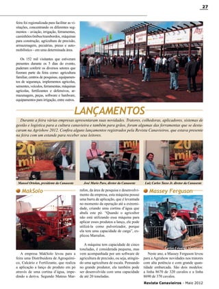 27

feira foi regionalizada para facilitar as visitações, concentrando os diferentes segmentos – aviação, irrigação, ferramentas,
caminhões/ônibus/transbordos, máquinas
para construção, agricultura de precisão,
armazenagem, pecuárias, pneus e automobilístico - em uma determinada área.
Os 152 mil visitantes que estiveram
presentes durante os 5 dias do evento,
puderam conferir os diversos setores que
fizeram parte da feira como: agricultura
familiar, centros de pesquisas, equipamentos de segurança, implementos agrícolas,
sementes, veículos, ferramentas, máquinas
agrícolas, fertilizantes e defensivos, armazenagem, peças, software e hardware,
equipamentos para irrigação, entre outros.

LANÇAMENTOS
Durante a feira várias empresas apresentaram suas novidades. Tratores, colhedoras, aplicadores, sistemas de
gestão e logística para a cultura canavieira e também para grãos, foram algumas das ferramentas que se destacaram na Agrishow 2012. Confira alguns lançamentos registrados pela Revista Canavieiros, que estava presente
na feira com um estande para receber seus leitores.

Manoel Ortolan, presidente da Canaoeste

MakSolo

A empresa MakSolo levou para a
feira uma Distribuidora de Agroquímico, Calcário e Fertilizante, que realiza
a aplicação a lanço de produto em pó
através de uma cortina d’água, impedindo a deriva. Segundo Mateus Mar-

José Mario Paro, diretor da Canaoeste

rafon, da área de pesquisa e desenvolvimento da empresa, esta máquina possui
uma barra de aplicação, que é levantada
no momento da operação até a extremidade, criando uma cortina d’água que
abafa este pó. “Quando o agricultor
não está utilizando essa máquina para
aplicar esses produtos a lanço, ele pode
utilizá-la como pulverizador, porque
ela tem uma capacidade de carga”, explicou Marrafon.
A máquina tem capacidade de cinco
toneladas, é considerada pequena, mas
vem acompanhada por um software de
agricultura de precisão, ou seja, atingindo uma agricultura de escala. Pensando
no grande produtor, ela também pode
ser desenvolvida com uma capacidade
de até 20 toneladas.

Luiz Carlos Tasso Jr. diretor da Canaoeste

Massey Ferguson

Carlos Eduardo Martinatti

Neste ano, a Massey Ferguson levou
para a Agrishow novidades nos tratores
com alta potência e com grande quantidade embarcada. São dois modelos:
a linha 8670 de 320 cavalos e a linha
8690 de 370 cavalos.
Revista Canavieiros - Maio 2012

 