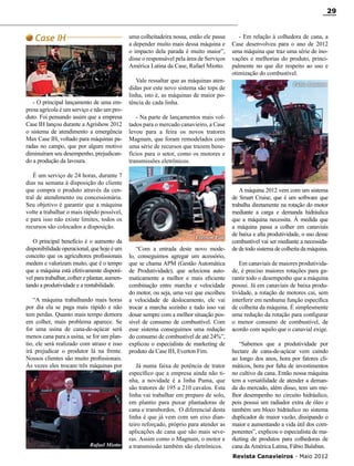 29

Case IH

uma colheitadeira nossa, então ele passa
a depender muito mais dessa máquina e
o impacto dela parada é muito maior”,
disse o responsável pela área de Serviços
América Latina da Case, Rafael Miotto.

- O principal lançamento de uma empresa agrícola é um serviço e não um produto. Foi pensando assim que a empresa
Case IH lançou durante a Agrishow 2012
o sistema de atendimento a emergência
Max Case IH, voltado para máquinas paradas no campo, que por algum motivo
diminuíram seu desempenho, prejudicando a produção da lavoura.

Vale ressaltar que as máquinas atendidas por este novo sistema são tops de
linha, isto é, as máquinas de maior potência de cada linha.

“A máquina trabalhando mais horas
por dia ela se paga mais rápido e não
tem perdas. Quanto mais tempo demora
em colher, mais problema aparece. Se
for uma usina de cana-de-açúcar será
menos cana para a usina, se for um plantio, ele será realizado com atraso e isso
irá prejudicar o produtor lá na frente.
Nossos clientes são muito profissionais.
Às vezes eles trocam três máquinas por

Rafael Miotto

Fábio Balaban

- Na parte de lançamentos mais voltados para o mercado canavieiro, a Case
levou para a feira os novos tratores
Magnum, que foram remodelados com
uma série de recursos que trazem benefícios para o setor, como os motores e
transmissões eletrônicos.

É um serviço de 24 horas, durante 7
dias na semana à disposição do cliente
que compra o produto através da central de atendimento ou concessionária.
Seu objetivo é garantir que a máquina
volte a trabalhar o mais rápido possível,
e para isso não existe limites, todos os
recursos são colocados a disposição.
O principal benefício é o aumento da
disponibilidade operacional, que hoje é um
conceito que os agricultores profissionais
medem e valorizam muito, que é o tempo
que a máquina está efetivamente disponível para trabalhar, colher e plantar, aumentando a produtividade e a rentabilidade.

- Em relação à colhedora de cana, a
Case desenvolveu para o ano de 2012
uma máquina que traz uma série de inovações e melhorias do produto, principalmente no que diz respeito ao uso e
otimização do combustível.

Everton Fim

“Com a entrada deste novo modelo, conseguimos agregar um acessório,
que se chama APM (Gestão Automática
de Produtividade), que seleciona automaticamente a melhor e mais eficiente
combinação entre marcha e velocidade
do motor, ou seja, uma vez que escolheu
a velocidade de deslocamento, ele vai
trocar a marcha sozinho e tudo isso vai
dosar sempre com a melhor situação possível de consumo de combustível. Com
esse sistema conseguimos uma redução
do consumo de combustível de até 24%”,
explicou o especialista de marketing de
produto da Case IH, Everton Fim.
Já numa faixa de potência de trator
específico que a empresa ainda não tinha, a novidade é a linha Puma, que
são tratores de 195 a 210 cavalos. Esta
linha vai trabalhar em preparo de solo,
em plantio para puxar plantadoras de
cana e transbordos. O diferencial desta
linha é que já vem com um eixo dianteiro reforçado, próprio para atender as
aplicações de cana que são mais severas. Assim como o Magnum, o motor e
a transmissão também são eletrônicos.

A máquina 2012 vem com um sistema
de Smart Cruise, que é um software que
trabalha diretamente na rotação do motor
mediante a carga e demanda hidráulica
que a máquina necessita. À medida que
a máquina passa a colher em canaviais
de baixa e alta produtividade, o uso desse
combustível vai ser mediante a necessidade de todo sistema de colheita da máquina.
Em canaviais de maiores produtividade, é preciso maiores rotações para garantir todo o desempenho que a máquina
possui. Já em canaviais de baixa produtividade, a rotação de motores cai, sem
interferir em nenhuma função específica
de colheita da máquina. É simplesmente
uma redução da rotação para configurar
o menor consumo de combustível, de
acordo com aquilo que o canavial exige.
“Sabemos que a produtividade por
hectare de cana-de-açúcar vem caindo
ao longo dos anos, hora por fatores climáticos, hora por falta de investimentos
no cultivo da cana. Então nossa máquina
tem a versatilidade de atender a demanda do mercado, além disso, tem um melhor desempenho no circuito hidráulico,
pois possui um radiador extra de óleo e
também um bloco hidráulico no sistema
duplicador de maior vazão, dissipando o
maior e aumentando a vida útil dos componentes”, explicou o especialista de marketing de produtos para colhedoras de
cana da América Latina, Fábio Balaban.
Revista Canavieiros - Maio 2012

 