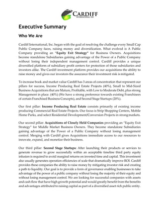Executive Summary
Who We Are
Cardiff International, Inc. began with the goal of resolving the challenge every Small Cap
Public Company faces, raising money and diversification. What evolved is A Public
Company providing an “Equity Exit Strategy” for Business Owners. Acquisitions
become standalone Subsidiaries gaining advantage of the Power of a Public Company
without losing their independent management control. Cardiff provides a unique
diversified platform of subsidiary profit centers for protection of those subsidiaries and
investors alike. The Cardiff investment platform provides our acquisitions the ability to
raise money and gives our investors the assurance their investment risk is mitigated.
To increase book and market value Cardiff has 3 areas of concentration that represent our
pillars for success, Income Producing Real Estate Projects (40%), Small to Mid-Sized
Business Acquisitions that are Mature, Profitable, with Low to Moderate Debt, plus strong
Management in place. (40%) (We have a strong preference towards existing Franchisees
of certain Franchised Business Concepts), and Second Stage Startups (20%).
Our first pillar: Income Producing Real Estate consists primarily of existing income
producing Commercial Real Estate Projects. Our focus is Strip Shopping Centers, Mobile
Home Parks, and select Residential Development/Conversion Projects in strongmarkets.
Our second pillar: Acquisitions of Closely Held Companies providing an “Equity Exit
Strategy” for Middle Market Business Owners. They become standalone Subsidiaries
gaining advantage of the Power of a Public Company without losing management
control. Merging with Cardiff gives Acquisitions immediate access to our resources to
innovate, expand, and monetize their business.
Our third pillar: Second Stage Startups: After launching their products or services to
generate revenue to grow successfully within an acceptable timeline third party equity
infusion is required to avoid marginal returns on invested time and capital. This investment
also usually generates operation efficiencies of scale that dramatically improve ROI. Cardiff
provides these companies the ability to raise money by mitigating investor risk and creating
a path to liquidity. Our goal is to provide a form of governance enabling businesses to take
advantage of the power of a public company without losing the majority of their equity and
without losing management control. We are looking for successful companies with assets
and cash flow that have high growth potential and would greatly benefit from the benefits
and advantages attributed to raising capital as part of a diversified asset rich public entity.
 
