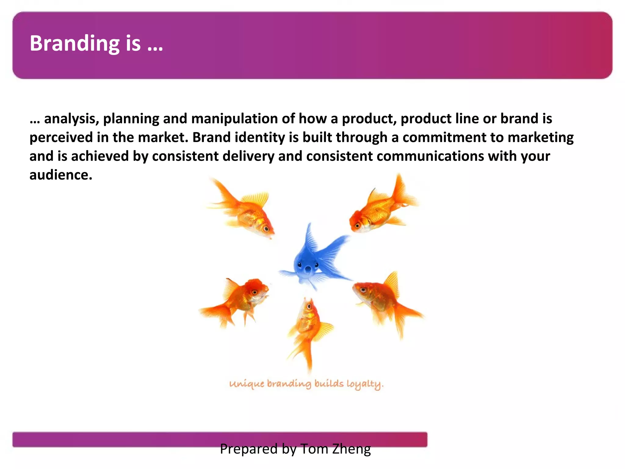 Branding is …
… analysis, planning and manipulation of how a product, product line or brand is
perceived in the market. Brand identity is built through a commitment to marketing
and is achieved by consistent delivery and consistent communications with your
audience.
Prepared by Tom Zheng
 