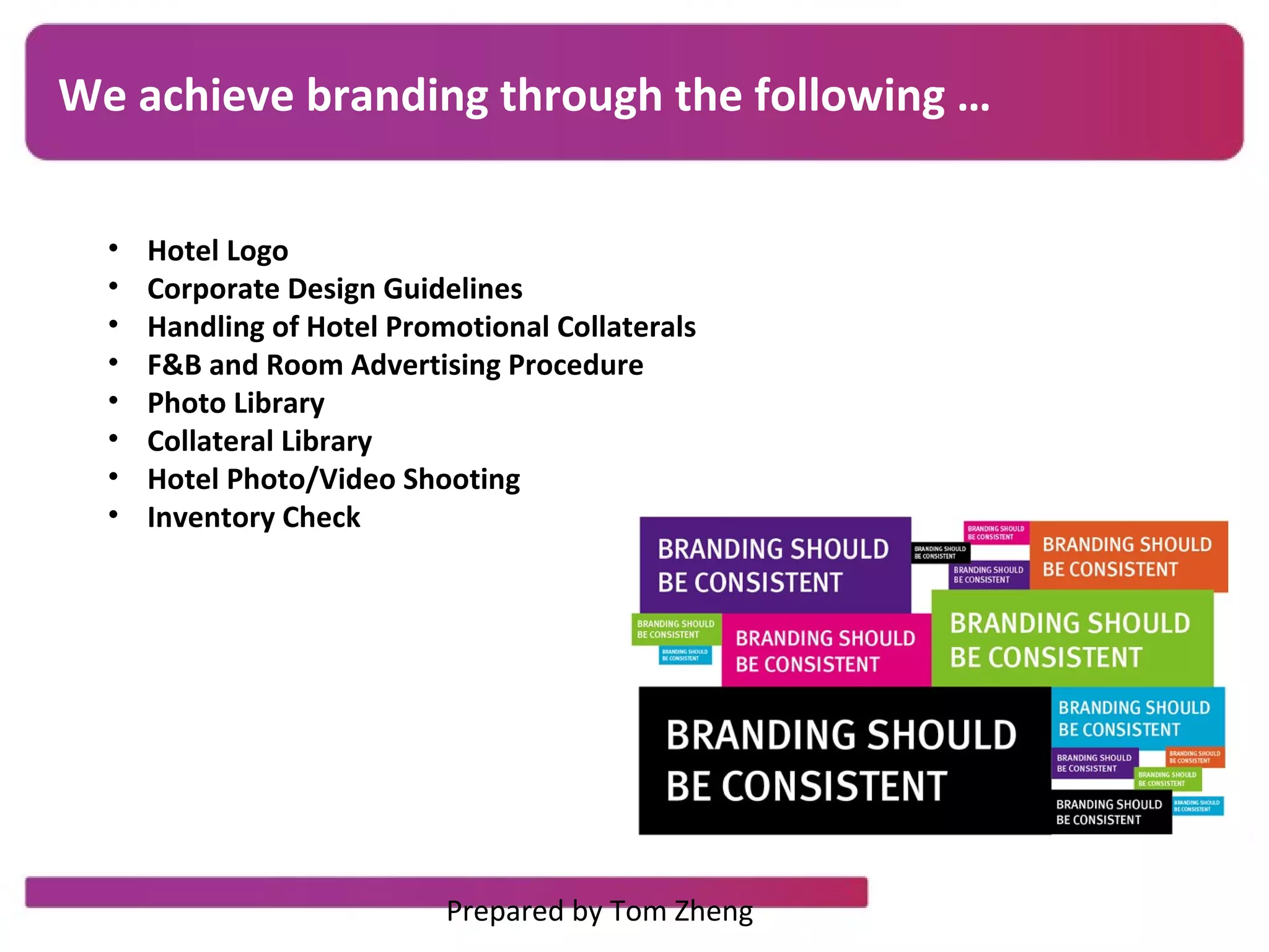 OBJECTIVE
TIMELINE
We achieve branding through the following …
• Hotel Logo
• Corporate Design Guidelines
• Handling of Hotel Promotional Collaterals
• F&B and Room Advertising Procedure
• Photo Library
• Collateral Library
• Hotel Photo/Video Shooting
• Inventory Check
Prepared by Tom Zheng
 