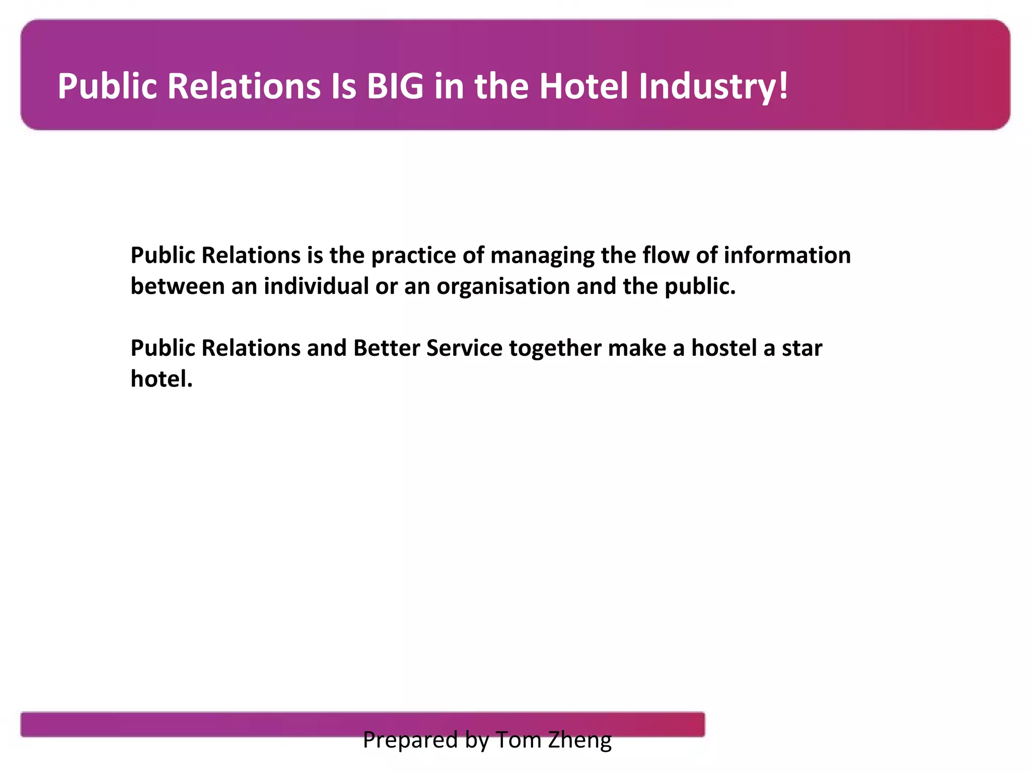 Public Relations Is BIG in the Hotel Industry!
Public Relations is the practice of managing the flow of information
between an individual or an organisation and the public.
Public Relations and Better Service together make a hostel a star
hotel.
Prepared by Tom Zheng
 