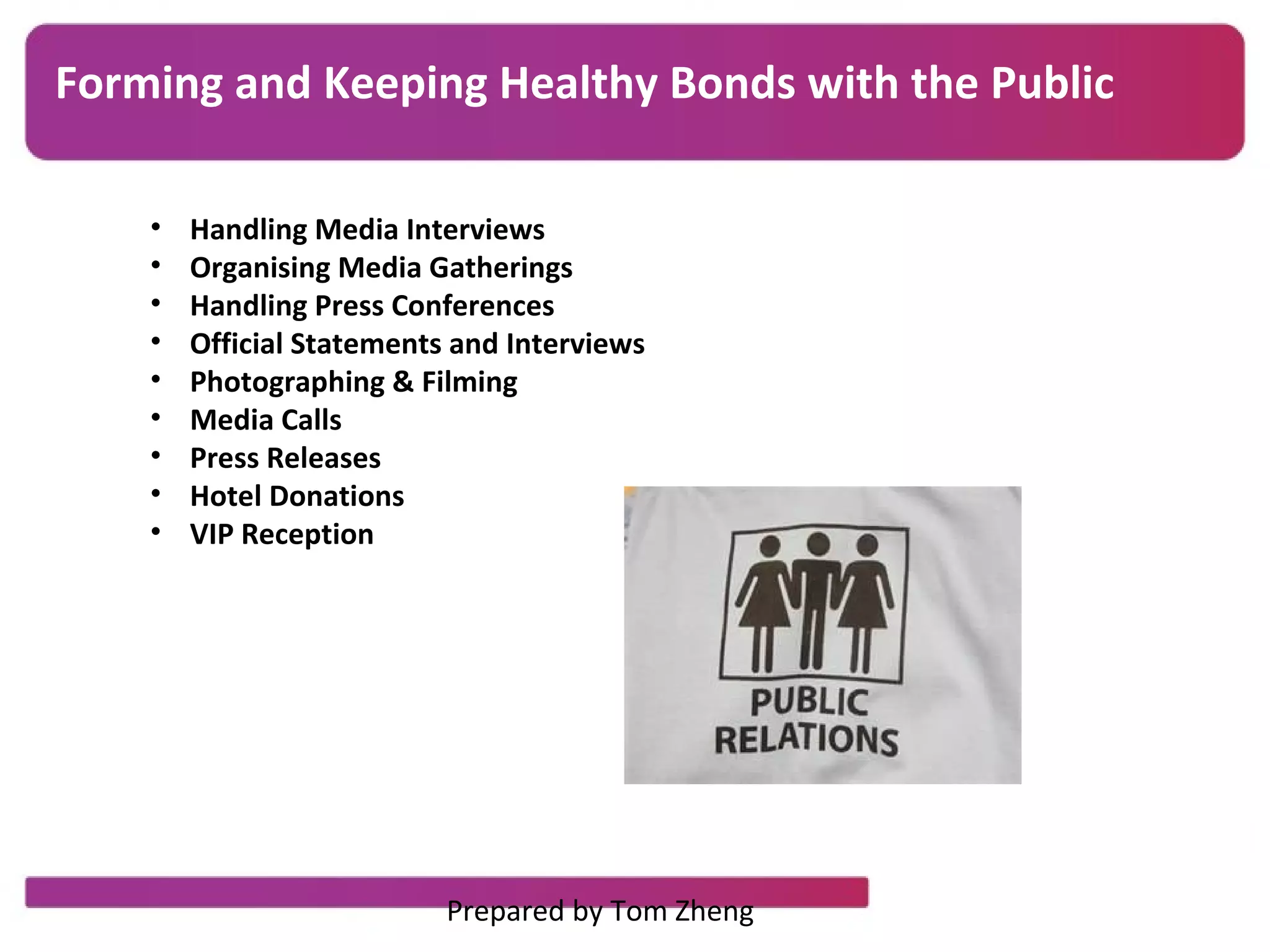 • Handling Media Interviews
• Organising Media Gatherings
• Handling Press Conferences
• Official Statements and Interviews
• Photographing & Filming
• Media Calls
• Press Releases
• Hotel Donations
• VIP Reception
Forming and Keeping Healthy Bonds with the Public
Prepared by Tom Zheng
 