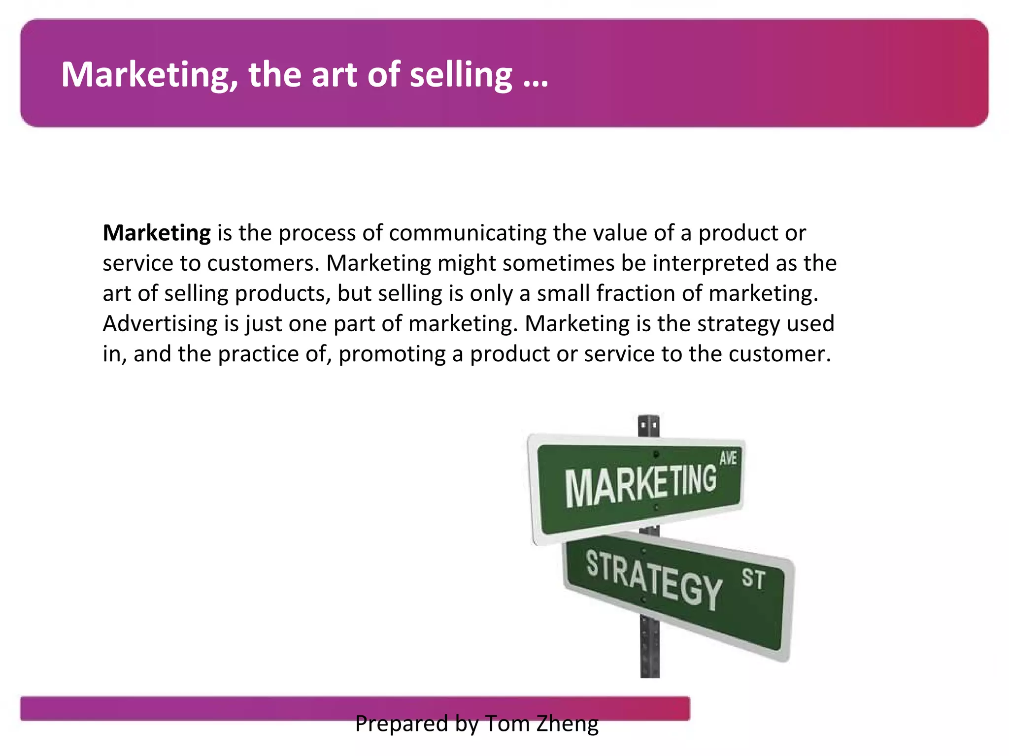 Marketing, the art of selling …
Marketing is the process of communicating the value of a product or
service to customers. Marketing might sometimes be interpreted as the
art of selling products, but selling is only a small fraction of marketing.
Advertising is just one part of marketing. Marketing is the strategy used
in, and the practice of, promoting a product or service to the customer.
Prepared by Tom Zheng
 