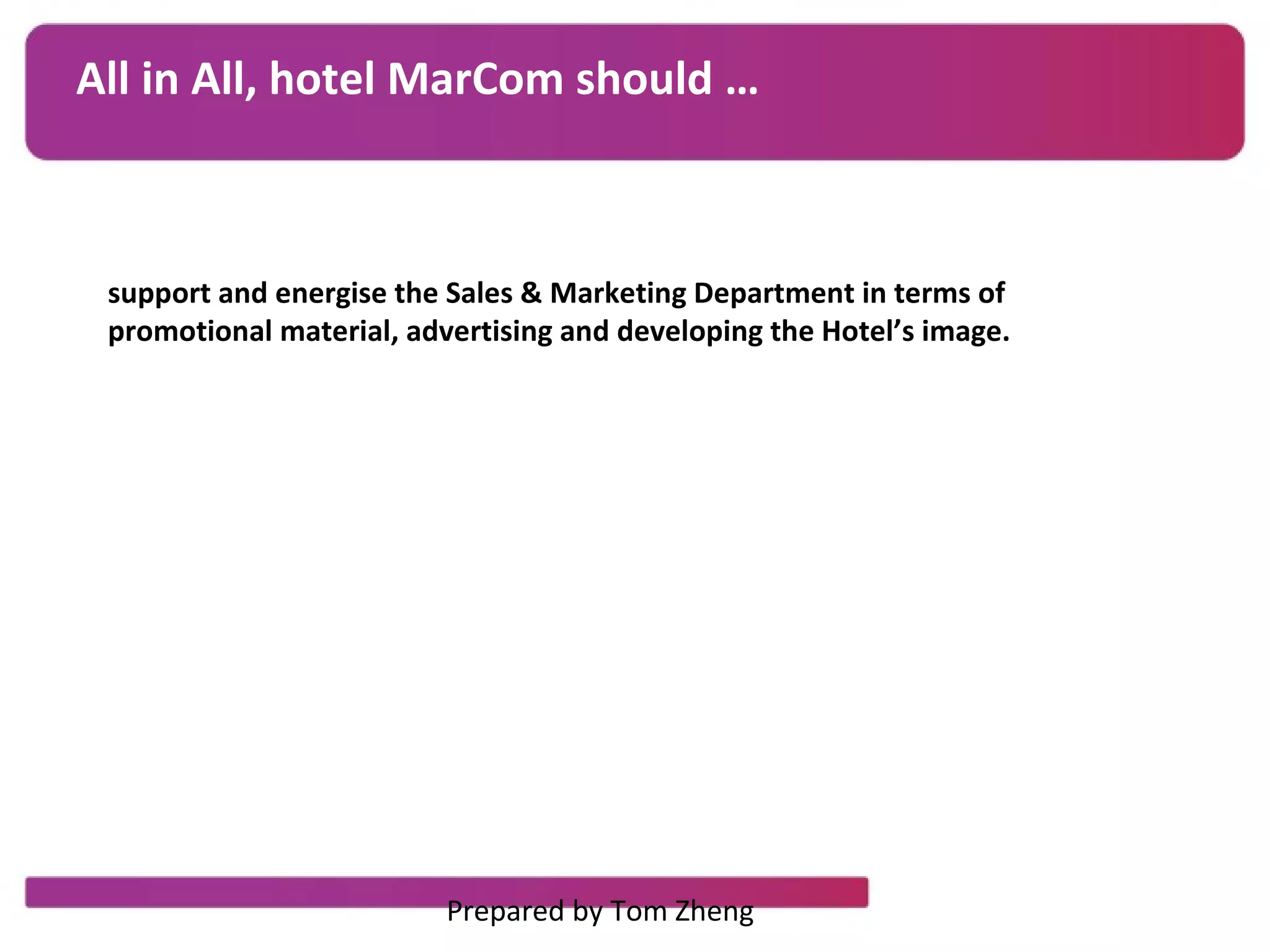All in All, hotel MarCom should …
support and energise the Sales & Marketing Department in terms of
promotional material, advertising and developing the Hotel’s image.
Prepared by Tom Zheng
 