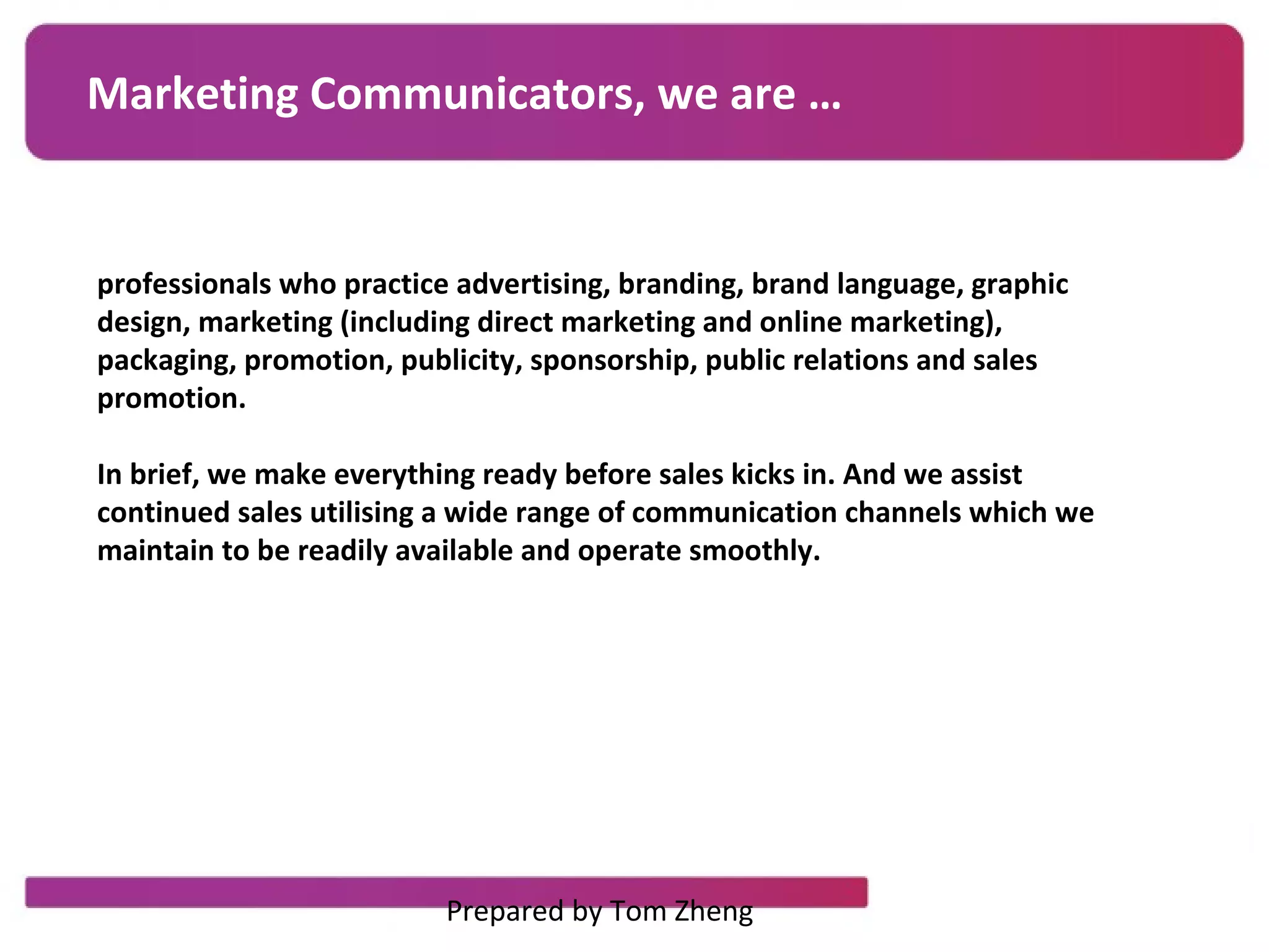 Marketing Communicators, we are …
professionals who practice advertising, branding, brand language, graphic
design, marketing (including direct marketing and online marketing),
packaging, promotion, publicity, sponsorship, public relations and sales
promotion.
In brief, we make everything ready before sales kicks in. And we assist
continued sales utilising a wide range of communication channels which we
maintain to be readily available and operate smoothly.
Prepared by Tom Zheng
 