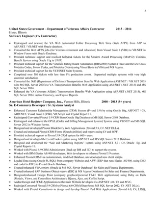 United States Government – Department of Veterans Affairs Contractor 2013 – 2014
Hines, Illinois
Software Engineer (VA Contractor)
• Redesigned and rewrote the VA Web Automated Folder Processing Web Sites (Web AFPS) from ASP to
ASP.NET / VB.NET with Oracle database.
• Converted the Web AFPS jobs (for Veterans retirement and relocation) from Visual Basic 6 (VB6) to VB.NET in
Window Forms with Oracle Database.
• Provided technical support and resolved helpdesk tickets for the Modern Award Processing (MAP-D) Veterans
Benefit System using Oracle 11g in UNIX.
• Provided technical support for the Veterans Rating Board Automation (RBA2000) System (Trace and Review Class
Modules Codes, Forms Codes, and Modules Codes) using Visual Basic 6 (VB6) and MS Access.
• Provided technical support for the VETSNET Suite Systems.
• Completed over 580 tickets with less than 1% production errors. Supported multiple systems with very high
customer satisfaction.
• Converted the DoD (Department of Defense) Transportation Benefits Web Application (ASP.NET / VB.NET 2005
with MS SQL Server 2005) to VA Transportation Benefits Web Application using ASP.NET (.NET 2013) and MS
SQL Server 2014.
• Enhanced the VA (Veterans Affairs) Transportation Benefits Web Application using ASP.NET (.NET 2013), MS
SQL Server 2014, Active Directory, and Crystal Reports.
American Hotel Register Company, Inc., Vernon Hills, Illinois 2008 – 2013 (5+ years)
Sr. E-Commerce Developer / Sr. Systems Analyst
• Enhanced Customer Relationship Management (CRM) System (Pivotal 5.9) by using Oracle 10g, ASP.NET / C#,
ADO.NET, Visual Basic 6 (VB6), VB Script, and Crystal Report 11.
• Redesigned/Converted Pivotal 5.9 CRM from Oracle 10g Database to MS SQL Server 2008 Database.
• Redesigned and enhanced the OPAL (Order and Billing Management System) System using VB.NET and MS SQL
Server 2012 in Window Forms.
• Designed and developed Pivotal BlackBerry Web Applications (Pivotal 5.9, C# .NET DLLs).
• Created and enhanced Pivotal CRM Forms (Search abilities) and reports using C# and WPF.
• Provided technical support to Pivotal 5.9 CRM system for 600+ users.
• Designed and developed the EventTracker system using ASP.NET and MS SQL Server 2012 Database.
• Designed and developed the “Sale and Marketing Reports” system using ASP.NET 3.0 / C#, Oracle 10g, and
Crystal Reports 11.
• Worked with Pivotal 5.9 CRM Administrator (Back up BM and ED) to support the system.
• Worked with IBM iSeries AS/400 developers, Web developers to enhance Pivotal 5.9 system.
• Enhanced Pivotal CRM via customization, modified Database, and developed new client scripts.
• Loaded Data (using Oracle PL/SQL) from company Website and ASW (ERP that runs iSeries AS/400, using DB2
and coded in RPG) to Pivotal Oracle Database.
• Created/enhanced VBA reports (Oracle & MS SQL Server Databases) for Sales and Finance Departments.
• Created/enhanced SAP Business Object reports (DB2 & MS Access Databases) for Sales and Finance Departments.
• Designed/enhanced Design Point (company graphical/pictorial FF&E Web applications) using Ruby on Rails
(Models, Views, and Controllers Architecture), JQuery, Ajax, and Coffee Script.
• Added Design and FF&E Applications to the main Website developed via ASP.NET 4.0 / C# and MVC.
• Redesign/Converted Pivotal 5.9 CRM to Pivotal 6.0 CRM (SharePoint, MS SQL Server 2012, C# .NET DLLs).
• Worked with Pivotal Consultants to design and develop Pivotal iPad Web Applications (Pivotal 6.0, C#, LINQ,
3
 