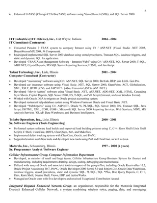• Enhanced U-PASS (Chicago CTA Bus PASS) software using Visual Basic 6 (VB6), and SQL Server 2000.
ITT Industries (ITT Defense), Inc., Fort Wayne, Indiana 2004 - 2004
IT Consultant (Contractor)
• Converted Paradox 9 TRAX system to company Intranet using C# / ASP.NET (Visual Studio .NET 2003,
DreamWeaverMX 2004, J# Component).
• Redesigned/implemented SQL Server 2000 database using stored procedures, Transact-SQL, database triggers, and
static and dynamic SQL for application.
• Developed “TRAX Asset Management Software – Intranet (Web)” using C# / ASP.NET, SQL Server 2000, T-SQL,
ADO.NET, Crystal Reports, MS SQL Server Reporting Services, HTML, and JavaScript.
Talent Technology, Inc., Lisle, Illinois 2001 - 2004
Computer Consultant (Contractor)
• Developed “Accounting” software using C# / ASP.NET, SQL Server 2000, BizTalk, RUP, and LLBL Gen Pro.
• Developed car insurance software using Visual Basic .NET, SQL Server 2000, SharePoint, ACT, Globalization,
XML, XSLT, HTML, CSS, and ASP.NET. (Also, Converted ASP to ASP .NET.)
• Developed “Movie Admin” software using Visual Basic .NET, ASP.NET, ADO.NET, XML, HTML, Cascading
Style Sheets, Crystal Reports, SQL Server 2000, IIS, T-SQL, and VB Script (Intranet, and also Window Forms).
• Worked with Oracle DBA to migrate an Oracle project accounting system.
• Developed restaurant help database system using Windows Forms on Oracle and Visual Basic .NET.
• Developed “WebReports” using C#, ASP.NET, Oracle 9i, PL/SQL, SQL Server 2000, IIS, Transact SQL, Java
Script, DHTML, XML, COM, COM+, Microsoft SQL Server 2000 Reporting Services, Web Services, MDX, MS
Analysis Services / OLAP, Data Warehouse, and Business Intelligence.
Tellabs Operations, Inc., Lisle, Illinois 2000 - 2001
Sr. Software Engineer (Tools Engineering)
• Performed system software load builds and improved load building process using C, C++, Korn Shell (Unix Shell
Script), C Shell, ClearCase, DDTS, ClearQuest, Perl, and Makefiles.
• Implemented defect tracking system with ClearCase, Oracle, and Pro*C.
• Supported custom workflow tools and developed new tools using Perl and ClearCase, as well as Java.
Motorola, Inc., Schaumburg, Illinois 1997 – 2000 (4 years)
Sr. Programmer Analyst / Software Engineer
Cellular Infrastructure Group, Computer Information Department
• Developed, as member of small and large teams, Cellular Infrastructure Group Business System for finance and
manufacturing, including requirements drafting, design, coding, debugging and maintenance.
• Utilized wide array of Oracle and associated tools in support of the group effort, including Oracle Receivables 10.7,
Oracle Project Accounting 10.7, Pro*C, Oracle Developer/2000 Forms 5.0 and Reports 2.5, Oracle Data Warehouse,
database triggers, stored procedures, static and dynamic SQL, PL/SQL, SQL *Plus, Brio Query Reports, C, C++,
Unix, Korn Shell, Bourne Shell, Views, ERP, and ActiveWorks.
• Managed an Oracle team with five developers and received Exceptional Contribution Award.
Integrated Dispatch Enhanced Network Group, an organization responsible for the Motorola Integrated
Dispatch Enhanced Cellular Network, a system combining wireless voice, paging, data, and messaging
5
 
