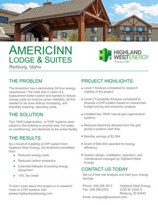 AMERICINN
LODGE & SUITES
Rexburg, Idaho
PROJECT HIGHLIGHTSTHE PROBLEM
THE SOLUTION
THE RESULTS
CONTACT US TODAY
The AmericInn has a demanding 24-hour energy
requirement. The hotel was in need of a
replacement boiler system and wanted to reduce
energy costs an improve power reliability. All this
needed to be done without increasing, and
hopefully lowering, operating costs.
Two 19kW cogeneration, or CHP, systems were
placed in the building to provide heat, hot water,
air conditioning, and electricity to the entire facility.
As a result of installing a CHP system from
Highland West Energy, the AmericInn benefitted
from:
	 Reduced energy costs
	 Reduced carbon emissions
	 Extended lifespan of existing energy
	 equipment
	 10% Tax credit
Level 1 Analysis completed to research
viability of the project
Level 2 Feasability Analysis completed to
propose a CHP system based on researched
budget pricing and economic analysis
Installed two 19kW natural gas cogeneration
systems
Reduced electricity demand from the grid
giving a positive cash flow
Monthly savings of $2,594
Grant of $45,000 awarded for energy
efficiency
System design, installation, operation, and
maintenance managed by Highland West
Energy
Set up a free site analysis and start your energy
savings.
Phone: 208.356.3913	 Highland West Energy
Fax: 208.356.0253		 2336 W. 5200 S.
				 Rexburg, ID 83440
Email: energize@hwedirect.com
To learn more about this project or to research
more on CHP systems visit:
wwww.highlandwestenergy.com
 
