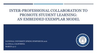 INTER-PROFESSIONAL COLLABORATION TO
PROMOTE STUDENT LEARNING:
AN EMBEDDED EXEMPLAR MODEL
NATIONAL UNIVERSITY SPRING SYMPOSIUM 2016
LA JOLLA, CALIFORNIA
MARCH 15-17
 