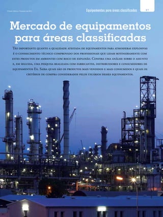 Equipamentos para áreas classificadas
Mercado de equipamentos
para áreas classificadas
87O Setor Elétrico / Fevereiro de 2012
Tão importante quanto a qualidade atestada de equipamentos para atmosferas explosivas
é o conhecimento técnico comprovado dos profissionais que lidam rotineiramente com
estes produtos em ambientes com risco de explosão. Confira uma análise sobre o assunto
e, em seguida, uma pesquisa realizada com fabricantes, distribuidores e consumidores de
equipamentos Ex. Saiba quais são os produtos mais vendidos e mais consumidos e quais os
critérios de compra considerados pelos usuários desses equipamentos.
 