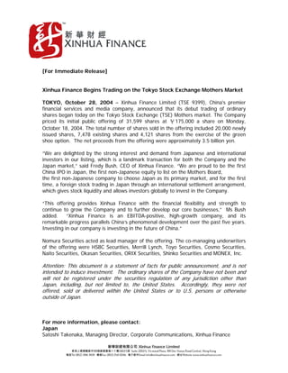 [For Immediate Release]
Xinhua Finance Begins Trading on the Tokyo Stock Exchange Mothers Market
TOKYO, October 28, 2004 – Xinhua Finance Limited (TSE 9399), China's premier
financial services and media company, announced that its debut trading of ordinary
shares began today on the Tokyo Stock Exchange (TSE) Mothers market. The Company
priced its initial public offering of 31,599 shares at ￥175,000 a share on Monday,
October 18, 2004. The total number of shares sold in the offering included 20,000 newly
issued shares, 7,478 existing shares and 4,121 shares from the exercise of the green
shoe option. The net proceeds from the offering were approximately 3.5 billion yen.
“We are delighted by the strong interest and demand from Japanese and international
investors in our listing, which is a landmark transaction for both the Company and the
Japan market,” said Fredy Bush, CEO of Xinhua Finance. “We are proud to be the first
China IPO in Japan, the first non-Japanese equity to list on the Mothers Board,
the first non-Japanese company to choose Japan as its primary market, and for the first
time, a foreign stock trading in Japan through an international settlement arrangement,
which gives stock liquidity and allows investors globally to invest in the Company.
“This offering provides Xinhua Finance with the financial flexibility and strength to
continue to grow the Company and to further develop our core businesses,” Ms Bush
added. “Xinhua Finance is an EBITDA-positive, high-growth company, and its
remarkable progress parallels China’s phenomenal development over the past five years.
Investing in our company is investing in the future of China.”
Nomura Securities acted as lead manager of the offering. The co-managing underwriters
of the offering were HSBC Securities, Merrill Lynch, Toyo Securities, Cosmo Securities,
Naito Securities, Okasan Securities, ORIX Securities, Shinko Securities and MONEX, Inc.
t
t r t
t t r
.
f .
Attention: This document is a statement of facts for public announcement, and is no
intended to induce inves ment. The ordinary sha es of the Company have no been and
will not be registered under the securities regulation of any jurisdiction other than
Japan, including, but not limited to, the Uni ed Sta es. Accordingly, they we e not
offered, sold or delivered within the United States or to U.S persons or otherwise
outside o Japan
For more information, please contact:
Japan
Satoshi Takenaka, Managing Director, Corporate Communications, Xinhua Finance
 