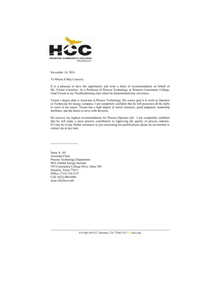 P.O Box 667517, Houston, TX 77266-7517 W hccs.edu
November 14, 2016
To Whom It May Concern,
It is a pleasure to have the opportunity and write a letter of recommendation on behalf of
Mr. Treson Cornelius. As a Professor of Process Technology at Houston Community College,
I had Treson in my Troubleshooting class where he demonstrated true cleverness.
Treson’s degree plan is Associate in Process Technology. His career goal is to work as Operator
or Technician for energy company. I am completely confident that he will possesses all the skills
to excel in his career. Treson has a high degree of moral character, good judgment, leadership
attributes, and the desire to serve with devotion.
He receives my highest recommendation for Process Operator job. I am completely confident
that he will make a most positive contribution to improving the quality of process industry.
If I may be of any further assistance to you concerning his qualifications, please do not hesitate to
contact me at any time.
__________________
Sazar A. Ali
Associate Chair
Process Technology Department
HCC-Global Energy Institute
555 Community College Drive. Suite 100
Houston, Texas 77013
Office: (713) 718-2137
Cell: (832) 404-6966
sazar.ali@hccs.edu
 