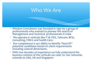 ∗ Window Consultants was founded in 1997 by a group of
professionals who wanted to pioneer the search of
Management and Technical professionals in India
∗ We operate in verticals like IT & ITES, Telecom, BFSI,
Consulting, FMCG and health Care.
∗ Our competence is our ability to identify “best-fit”
potential candidates based on client requirements
including cultural dimensions.
∗ With two decades of experience we fully understand the
business context of the verticals we cater to. Our networks
extends to USA, UK and Singapore
Who We Are
 
