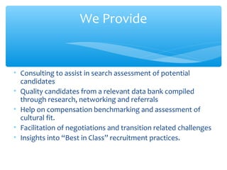 We Provide
• Consulting to assist in search assessment of potential
candidates
• Quality candidates from a relevant data bank compiled
through research, networking and referrals
• Help on compensation benchmarking and assessment of
cultural fit.
• Facilitation of negotiations and transition related challenges
• Insights into “Best in Class” recruitment practices.
 