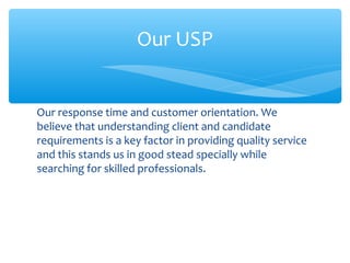 Our response time and customer orientation. We
believe that understanding client and candidate
requirements is a key factor in providing quality service
and this stands us in good stead specially while
searching for skilled professionals.
Our USP
 