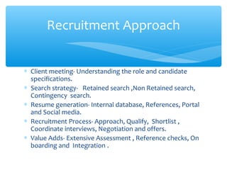 ∗ Client meeting- Understanding the role and candidate
specifications.
∗ Search strategy- Retained search ,Non Retained search,
Contingency search.
∗ Resume generation- Internal database, References, Portal
and Social media.
∗ Recruitment Process- Approach, Qualify, Shortlist ,
Coordinate interviews, Negotiation and offers.
∗ Value Adds- Extensive Assessment , Reference checks, On
boarding and Integration .
Recruitment Approach
 
