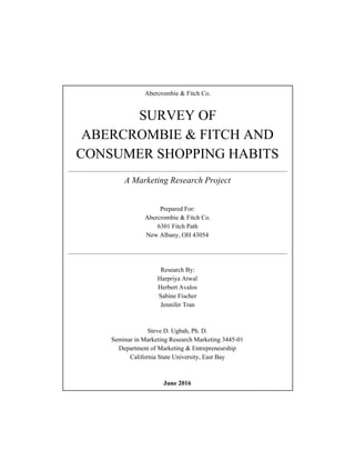  
Abercrombie & Fitch Co. 
 
SURVEY OF  
ABERCROMBIE & FITCH AND 
CONSUMER SHOPPING HABITS 
 
A Marketing Research Project 
 
Prepared For: 
Abercrombie & Fitch Co. 
6301 Fitch Path 
New Albany, OH 43054 
 
 
 
Research By: 
Harpriya Atwal 
Herbert Avalos 
Sabine Fischer 
Jennifer Tran 
 
 
Steve D. Ugbah, Ph. D. 
Seminar in Marketing Research Marketing 3445­01 
Department of Marketing & Entrepreneurship 
California State University, East Bay 
 
 
June 2016 
 
 