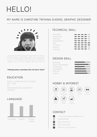 HELLO!
MY NAME IS CHRISTINE TRIYANA DJIONO, GRAPHIC DESIGNER
EDUCATION
TECHNICAL SKILL
VISUAL COMMUNICATION DESIGN
2011 - 2016
AT
TARUMANAGARA UNIVERSITY
JAKARTA
CONTACT
Christinetriyanadjiono@gmail.com
081284210388
@christinetriana
@Christinetriana
Christine Triyana Djiono
LANGUAGE
HOBBY & INTEREST
DESIGN SKILL
Branding
Food Photography
Packaging
Typography
Editorial
Layout
Illustrator
Photoshop
Indesign
Photography
Mac
Windows
Baking
Cooking
Indonesia English Chinese
Hakka
Music Photography Culinary
Money Baking Cooking
Cycling Workout
“I love everything about Food! I’m passionate with Design
because design is something really cool & awesome.
I do love Photography especially Food photography.
I love to try new things and improve my skills. I’m
organized and i have no problem with team working.”
“Thinking About something That You Never Think”
 