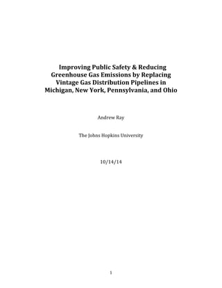   1	
  
	
  
	
  
	
  
	
  
	
  
Improving	
  Public	
  Safety	
  &	
  Reducing	
  
Greenhouse	
  Gas	
  Emissions	
  by	
  Replacing	
  
Vintage	
  Gas	
  Distribution	
  Pipelines	
  in	
  
Michigan,	
  New	
  York,	
  Pennsylvania,	
  and	
  Ohio	
  
	
  
	
  
	
  
	
  
Andrew	
  Ray	
  
	
  
	
  
The	
  Johns	
  Hopkins	
  University	
  
	
  
	
  
	
  
	
  
10/14/14	
  
	
   	
  
 