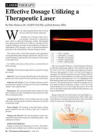 www.theamericanchiropractor.com36 I The American Chiropractor I JUNE 2016
By Mike Mathesie DC, DABFP, DACRB, and Rob Berman, MBA
e are asked regularly about what is critical
for successful laser therapy treatments.
Number one is having a laser with a
wavelength, measured in nanometers
(nm), which is within the therapeutic window. Wavelengths
from approximately 600 nm to 1,200 nm will allow the ab-
sorption of photons of energy for the production of adenosine
triphosphate (ATP) through a series of photobiomodulation
processes in the mitochondria’s electron transport system.
Now that you have a laser that operates in the appropriate
wavelength band, proper dosage is paramount. The key to suc-
cessful treatment is getting the correct amount of laser energy
to the target tissue.
Let’s define a few terms so that we have a common basis to
discuss dosage.
Watt (W): Aunit of power equivalent to one joule of energy
per second.
Joule (J): A unit of energy describing the work required to
produce one watt of power for one second (one watt-second).
Joule per cm2
(J/cm2
): A unit of radiant exposure used in
measuring the amount of energy per unit area of absorbing
surface—also called the dose.
Peak power: The maximum pulse power output of a laser
that is fixed by the laser manufacturer and measured in watts
(W) or milliwatts (mW).
Average power: Refers to the average power per second
that a laser emits during the treatment, measured in watts (W)
or milliwatts (mW).
Power density: The intensity of the laser beam; average
power divided by the size of beam (“spot size”); relates to
the dose.
Watt per cm2
(W/cm2
): The unit of irradiance used in mea-
suring the amount of power per area of absorbing surface—also
called power density.
EFFECTIVE DOSAGE
Dosage is expressed in joules per cm2
(J/cm2
). The follow-
ing chart shows multiple ways to deliver one joule of energy.
1 J = 1 W x 1 second
1 J = 1,000 mW x 1 second
1 J = 100 mW x 10 seconds
1 J = 10 mW x 100 seconds
1 J = 1 mW x 1,000 seconds
After reviewing the literature, we find numerous references
to what the usual dosage might be. They typically range from
0.5 J/cm2
to 10 J/cm2
at the target tissue/organ, per location.
The most often quoted is 4 J/cm2
to 8 J/cm2
at the target tis-
sue/organ. The World Association of Laser Therapy (WALT)
minimal dose recommendations are listed in joules not joules
per cm2
and are referenced from 1 J to 18 J depending on the
body thickness/part and if the beam is superpulsed or continu-
ous wave.1
Our personal opinion is that these dosages are too
low, based on clinical experience. Finally, 3 J/cm2
or 5 J/cm2
will be beneficial in vivo, but a large dose such as 50 or 100
J/cm2
at the target will lose the beneficial effect and may even
become detrimental.2
Dosage at the skin level often needs to be much higher (i.e.,
0.5 J/cm2
to 120 J/cm2
per point/location). Why? Only some
of the photons of energy penetrate the skin while most others
reflect or scatter (see accompanying illustration).
W
Effective Dosage Utilizing a
Therapeutic Laser
LASER THERAPY
 