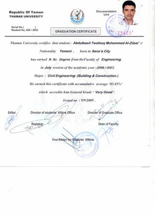 Republic Of Yemen
THAMAR UNIVERSITY
Documentation
U~~' .,-'...,..••~.J_
0, /; i 0 0, 0
,- - -
Serial No ( )
Student No, 550 I 2002
[ GRADUATION CERTIFICATE J
Thamar University certifies that student: Abdulbasit Twafeeq Mohammed AI-Zilaar II
Nationality Yemeni, born in Sana'a City
has earned B. Sc. Degree from theFaculty of Engineering,
in July session of the academic year: 2006/2007,
Major: Civil Engineering- (Building & Construction)
He earned this certificate with accumulative average "85.85%"
which accredits him General Grade " Very Good ".
Issu : 9/9/2009 .
/