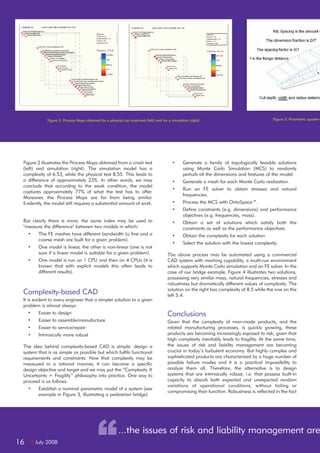 I July 200816
Figure 2 illustrates the Process Maps obtained from a crash test
(left) and simulation (right). The simulation model has a
complexity of 6.53, while the physical test 8.55. This leads to
a difference of approximately 23%. In other words, we may
conclude that according to the weak condition, the model
captures approximately 77% of what the test has to offer.
Moreover, the Process Maps are far from being similar.
Evidently, the model still requires a substantial amount of work.
But clearly there is more, the same index may be used to
"measure the difference" between two models in which:
• The FE meshes have different bandwidth (a fine and a
coarse mesh are built for a given problem).
• One model is linear, the other is non-linear (one is not
sure if a linear model is suitable for a given problem).
• One model is run on 1 CPU and then on 4 CPUs (it is
known that with explicit models this often leads to
different results).
Complexity-based CAD
It is evident to every engineer that a simpler solution to a given
problem is almost always:
• Easier to design
• Easier to assemble/manufacture
• Easier to service/repair
• Intrinsically more robust
The idea behind complexity-based CAD is simple: design a
system that is as simple as possible but which fulfils functional
requirements and constraints. Now that complexity may be
measured in a rational manner, it can become a specific
design objective and target and we may put the “Complexity X
Uncertainty = Fragility” philosophy into practice. One way to
proceed is as follows:
• Establish a nominal parametric model of a system (see
example in Figure 3, illustrating a pedestrian bridge)
• Generate a family of topologically feasible solutions
using Monte Carlo Simulation (MCS) to randomly
perturb all the dimensions and features of the model.
• Generate a mesh for each Monte Carlo realization.
• Run an FE solver to obtain stresses and natural
frequencies.
• Process the MCS with OntoSpace™.
• Define constraints (e.g. dimensions) and performance
objectives (e.g. frequencies, mass).
• Obtain a set of solutions which satisfy both the
constraints as well as the performance objectives.
• Obtain the complexity for each solution
• Select the solution with the lowest complexity.
The above process may be automated using a commercial
CAD system with meshing capability, a multi-run environment
which supports Monte Carlo simulation and an FE solver. In the
case of our bridge example, Figure 4 illustrates two solutions,
possessing very similar mass, natural frequencies, stresses and
robustness but dramatically different values of complexity. The
solution on the right has complexity of 8.5 while the one on the
left 5.4.
Conclusions
Given that the complexity of man-made products, and the
related manufacturing processes, is quickly growing, these
products are becoming increasingly exposed to risk, given that
high complexity inevitably leads to fragility. At the same time,
the issues of risk and liability management are becoming
crucial in today’s turbulent economy. But highly complex and
sophisticated products are characterized by a huge number of
possible failure modes and it is a practical impossibility to
analyze them all. Therefore, the alternative is to design
systems that are intrinsically robust, i.e. that possess built-in
capacity to absorb both expected and unexpected random
variations of operational conditions, without failing or
compromising their function. Robustness is reflected in the fact
Figure 2: Process Maps obtained for a physical car crash-test (left) and for a simulation (right). Figure 3: Parametric quarter-
“...the issues of risk and liability management are
 