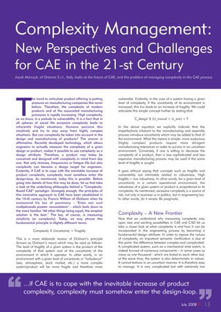 July 2008 I 13
Complexity Management:
New Perspectives and Challenges
for CAE in the 21-st Century
Jacek Marczyk, of Ontonix S.r.l., Italy, looks at the future of CAE, and the problem of managing complexity in the CAE process.
T
he trend to articulate product offering is putting
pressure on manufacturing companies like never
before. Therefore, the complexity of modern
products and of the associated manufacturing
processes is rapidly increasing. High complexity,
as we know, is a prelude to vulnerability. It is a fact that in
all spheres of social life excessive complexity leads to
inherently fragile situations. Humans perceive this
intuitively and try to stay away from highly complex
situations. But can complexity be taken into account in the
design and manufacturing of products? The answer is
affirmative. Recently developed technology, which allows
engineers to actually measure the complexity of a given
design or product, makes it possible to use complexity as a
design attribute. Therefore, a product may today be
conceived and designed with complexity in mind from day
one. Not only stresses, frequencies or fatigue life but also
complexity can become a design target for engineers.
Evidently, if CAE is to cope with the inevitable increase of
product complexity, complexity must somehow enter the
design-loop. As mentioned, today this is possible. Before
going into details of how this may be done, let us first take
a look at the underlying philosophy behind a “Complexity-
Based CAE” paradigm. Strangely enough, the principles of
this innovative approach to CAE have been established in
the 14-th century by Francis William of Ockham when he
announced his law of parsimony - "Entia non sunt
multiplicanda praeter necessitatem" - which boils down to
the more familiar "All other things being equal, the simplest
solution is the best." The key, of course, is measuring
simplicity (or complexity). Today, we may phrase this
fundamental principle in slightly different terms:
Complexity X Uncertainty = Fragility
This is a more elaborate version of Ockham’s principle
(known as Ockham’s razor) which may be read as follows:
The level of fragility of a given system is the product of the
complexity of that system and of the uncertainty of the
environment in which it operates. In other words, in an
environment with a given level of uncertainty or “turbulence”
(sea, atmosphere, stock market, etc.) a more complex
system/product will be more fragile and therefore more
vulnerable. Evidently, in the case of a system having a given
level of complexity, if the uncertainty of its environment is
increased, this too leads to an increase of fragility. We could
articulate this simple concept further by stating that:
C_design X (U_manuf + U_env) = F
In the above equation we explicitly indicate that the
imperfections inherent to the manufacturing and assembly
process introduce uncertainty which may be added to that of
the environment. What this means is simple: more audacious
(highly complex) products require more stringent
manufacturing tolerances in order to survive in an uncertain
environment. Conversely, if one is willing to decrease the
complexity of a product, then a less sophisticated and less
expensive manufacturing process may be used if the same
level of fragility is sought.
It goes without saying that concepts such as fragility and
vulnerability are intimately related to robustness. High
fragility = low robustness. In other words, for a given level of
uncertainty in a certain operational environment, the
robustness of a given system or product is proportional to its
complexity. As mentioned, excessive complexity is a source of
risk, not only in business or in politics, but in engineering too.
In other words, do it simply. Be pragmatic.
Complexity – A New Frontier
Now that we understand why measuring complexity may
open new and exciting possibilities in CAE and CAD let us
take a closer look at what complexity is and how it can be
incorporated in the engineering process by becoming a
fundamental design attribute. In order to expose the nature
of complexity, an important semantic clarification is due at
this point: the difference between complex and complicated.
A complicated system, such as a mechanical wrist watch, is
indeed formed of numerous components – in some cases as
many as one thousand - which are linked to each other but,
at the same time, the system is also deterministic in nature.
It cannot behave in an uncertain manner. It is therefore easy
to manage. It is very complicated but with extremely low
“ ”
...if CAE is to cope with the inevitable increase of product
complexity, complexity must somehow enter the design-loop.
 