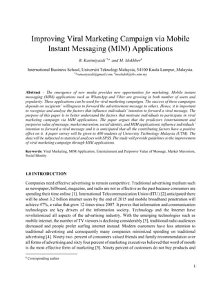 1
Improving Viral Marketing Campaign via Mobile
Instant Messaging (MIM) Applications
R. Karimiyazdi *,a
and M. Mokhberb
International Business School, Universiti Teknologi Malaysia, 54100 Kuala Lumpur, Malaysia.
*,a
ramanyazdi@gmail.com, b
mozhdeh@ibs.utm.my
Abstract – The emergence of new media provides new opportunities for marketing. Mobile instant
messaging (MIM) applications such as WhatsApp and Viber are growing in both number of users and
popularity. These applications can be used for viral marketing campaigns. The success of these campaigns
depends on recipients’ willingness to forward the advertisement message to others. Hence, it is important
to recognize and analyze the factors that influence individuals’ intention to forward a viral message. The
purpose of this paper is to better understand the factors that motivate individuals to participate in viral
marketing campaign via MIM applications. The paper argues that the predictors (entertainment and
purposive value of message, market mavenism, social identity, and MIM applications) influence individuals’
intention to forward a viral message and it is anticipated that all the contributing factors have a positive
effect on it. A paper survey will be given to 400 students of University Technology Malaysia (UTM). The
data will be subjected to statistical analyses with SPSS. The study will provide guidelines to the improvement
of viral marketing campaign through MIM applications.
Keywords: Viral Marketing, MIM Application, Entertainment and Purposive Value of Message, Market Mavenism,
Social Identity
1.0 INTRODUCTION
Companies need effective advertising to remain competitive. Traditional advertising medium such
as newspaper, billboard, magazine, and radio are not as effective as the past because consumers are
spending their time online [1]. International Telecommunication Union (ITU) [2] anticipated there
will be about 3.2 billion internet users by the end of 2015 and mobile broadband penetration will
achieve 47%, a value that grew 12 times since 2007. It proves that information and communication
technologies are key drivers of the information society. Technology and the Internet have
revolutionized all aspects of the advertising industry. With the emerging technologies such as
mobile internet, the number of TV viewers is declining considerably [3], traditional radio audiences
decreased and people prefer surfing internet instead. Modern customers have less attention to
traditional advertising and consequently many companies minimized spending on traditional
advertising [4]. Ninety two percent of consumers valued friends and family recommendation over
all forms of advertising and sixty four percent of marketing executives believed that word of mouth
is the most effective form of marketing [5]. Ninety percent of customers do not buy products and
b
Corresponding author
 