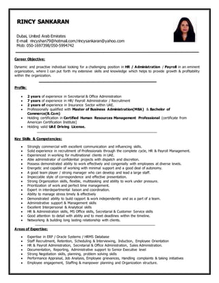 Career Objective:
Dynamic and proactive individual looking for a challenging position in HR / Administration / Payroll in an eminent
organization, where I can put forth my extensive skills and knowledge which helps to provide growth & profitability
within the organization.
Profile:
 2 years of experience in Secretarial & Office Administration
 7 years of experience in HR/ Payroll Administrator / Recruitment
 2 years of experience in Insurance Sector within UAE.
 Professionally qualified with Master of Business Administration(MBA) & Bachelor of
Commerce(B.Com)
 Holding certification in Certified Human Resources Management Professional (certificate from
American Certification Institute]
 Holding valid UAE Driving License.
Key Skills & Competencies:
 Strongly commercial with excellent communication and influencing skills.
 Solid experience in recruitment of Professionals through the complete cycle, HR & Payroll Management.
 Experienced in working for multinational clients in UAE.
 Able administrator of confidential projects with dispatch and discretion.
 Possess demonstrated ability to work effectively and congenially with employees at diverse levels.
 Energetic and capable of working with minimal support and a good deal of autonomy.
 A good team player / strong manager who can develop and lead a large staff.
 Impeccable style of correspondence and effective presentation.
 Strong Organization skills, flexible, multitasking and ability to work under pressure.
 Prioritization of work and perfect time management.
 Expert in interdepartmental liaison and coordination.
 Ability to manage stress timely & effectively
 Demonstrated ability to build rapport & work independently and as a part of a team.
 Administrative support & Management skills
 Excellent Interpersonal & Analytical skills
 HR & Administration skills, MS Office skills, Secretarial & Customer Service skills
 Good attention to detail with ability and to meet deadlines within the timeline.
 Networking & building long lasting relationship with clients.
Areas of Expertise:
 Expertise in ERP / Oracle Systems / HRMS Database
 Staff Recruitment, Retention, Scheduling & Interviewing, Induction, Employee Orientation
 HR & Payroll Administration, Secretarial & Office Administration, Sales Administration.
 Documentation, Reporting, Administrative support to Senior Executive level
 Strong Negotiation skills, planning, problem solving skills
 Performance Appraisal, Job Analysis, Employee grievances, Handling complaints & taking initiatives
 Employee engagement, Staffing & manpower planning and Organization structure.
RINCY SANKARAN
Dubai, United Arab Emirates
E-mail: rincyshan79@hotmail.com/rincysankaran@yahoo.com
Mob: 050-1697398/050-5994742
 