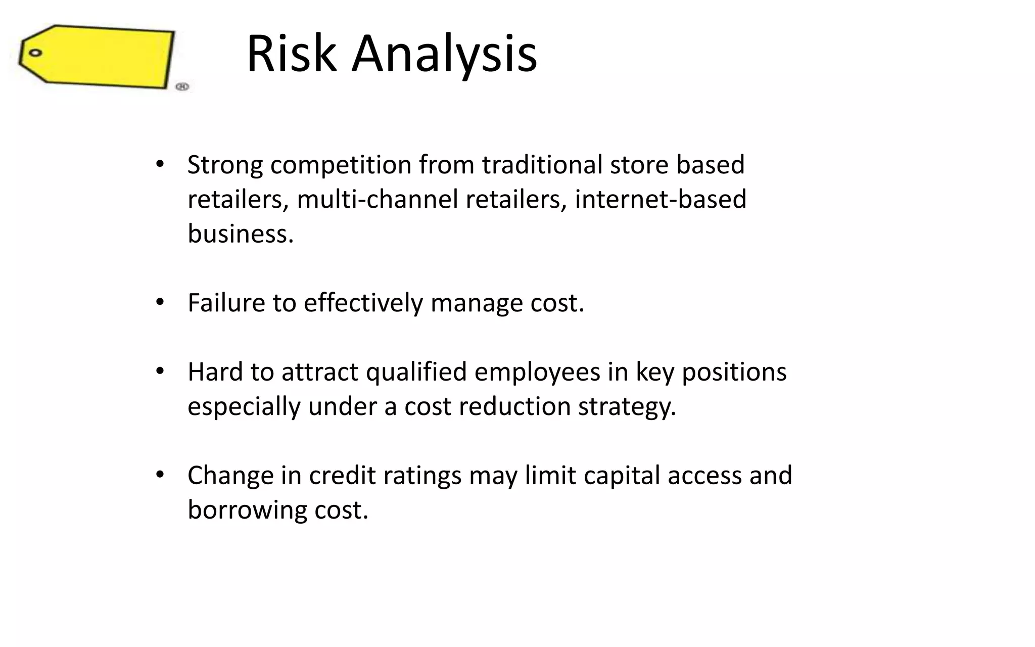 Risk Analysis
• Strong competition from traditional store based
retailers, multi-channel retailers, internet-based
business.
• Failure to effectively manage cost.
• Hard to attract qualified employees in key positions
especially under a cost reduction strategy.
• Change in credit ratings may limit capital access and
borrowing cost.
 
