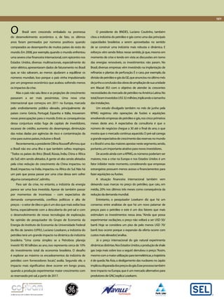 Brasil vem crescendo embalado na promessa 
do desenvolvimento econômico e, de fato, os últimos 
anos foram permeados por números positivos quando 
comparados ao desempenho de muitos países do resto do 
mundo. Em 2008, por exemplo, quando o mundo enfrentou 
uma severa crise financeira internacional, com epicentro nos 
Estados Unidos, diversas multinacionais, especialmente do 
setor elétrico, apresentaram dados de faturamento no Brasil 
que, se não salvaram, ao menos ajudaram a equilibrar os 
números mundiais. Isso porque o país vinha impulsionado 
por um progresso econômico que acabou sofrendo menos 
os impactos da crise. 
Mas o país não saiu ileso e as projeções de crescimento 
passaram a ser mais pessimistas. Uma nova crise 
internacional que começou em 2011 na Europa, marcada 
pelo endividamento público elevado, principalmente de 
países como Grécia, Portugal, Espanha e Itália, trouxeram 
novas preocupações para o mundo. Entre as consequências 
dessa conjuntura estão fuga de capitais de investidores, 
escassez de crédito, aumento do desemprego, diminuição 
das notas dadas por agências de risco e contaminação da 
crise para outros países, inclusive o Brasil. 
Recentemente, a presidente Dilma Rousseff afirmou que 
o Brasil não era uma ilha e que também sofreu respingos. 
“Todos os países do Brics [Brasil, Rússia, Índia, China e África 
do Sul] vêm sendo afetados. A gente vê eles sendo afetados 
pela crise: redução do crescimento da China impactou no 
Brasil, impactou na Índia, impactou na África do Sul. Não há 
um país que possa passar por uma crise dessa sem sofrer 
alguma consequência", admitiu. 
Para sair da crise, no entanto, a indústria da energia 
parece ser uma boa investida. Apesar de também passar 
por momentos de incertezas – com expectativa de 
demanda comprometida, conflitos políticos e alta de 
preços – o setor de óleo e gás é um dos que mais exibe boa 
forma, especialmente com a descoberta do pré-sal e com 
o desenvolvimento de novas tecnologias de exploração. 
Na opinião do pesquisador do Grupo de Economia da 
Energia do Instituto de Economia da Universidade Federal 
do Rio de Janeiro (UFRJ), Luciano Losekann, a indústria do 
petróleo terá um grande impacto na dinâmica da indústria 
brasileira. “Uma conta simples: se a Petrobras planeja 
investir R$ 90 bilhões ao ano, isso representa cerca de 10% 
do investimento total da economia brasileira. O desafio 
é explorar ao máximo os encadeamentos da indústria de 
petróleo com fornecedores locais”, avalia. Segundo ele, o 
impacto mais significativo deve ocorrer em longo prazo, 
quando a produção experimentar maior crescimento com 
as reservasdo pré-sal, a partir de 2017. 
O presidente do BNDES, Luciano Coutinho, também 
citou a indústria do petróleo e gás como uma das principais 
capacidades brasileiras a serem aproveitadas no sentido 
de se construir uma indústria mais robusta e dinâmica. E 
esforços vêm sendo feitos nesse sentido, já que, mesmo em 
momento de crise e tendo em vista as discussões em torno 
das energias renováveis, os investimentos não param. No 
Brasil, diversas empresas vêm investindo na implantação de 
refinarias e plantas de perfuração. É o caso, por exemplo, da 
divisão de petróleo e gás da GE, que anunciou no último mês 
de junho a conclusão das obras de ampliação de sua unidade 
em Macaé (RJ) com o objetivo de atender às crescentes 
necessidades do mercado de petróleo na América Latina. No 
total, foram investidos US$ 32 milhões, triplicando o tamanho 
das instalações. 
Um estudo divulgado também no mês de junho pela 
KPMG registrou oito operações de fusões e aquisições 
envolvendo empresas de petróleo e gás, nos cinco primeiros 
meses deste ano. A expectativa da consultoria é que o 
número de negócios chegue a 30 até o final do ano, o que 
mostra que o mercado continua aquecido. O pré-sal carrega 
a grande expectativa de crescimento das reservas no mundo 
e o Brasil é uma das maiores apostas neste segmento, sendo, 
portanto, um importante atrativo para novos investidores. 
De acordo ainda com a KPMG, os números poderiam ser 
maiores, mas a crise na Europa e nos Estados Unidos é um 
fator inibidor neste momento, considerando que empresas 
estrangeiras possuem menos acesso a financiamentos para 
fazer aquisições ou fusões. 
A situação financeira internacional também vem 
deixando suas marcas no preço do petróleo, que caiu, em 
média, 20% nos últimos três meses como consequência da 
redução da demanda mundial. 
Entretanto, o pesquisador Losekann diz que há um 
consenso entre analistas de que há um novo patamar de 
preços para o petróleo e este é um dos fatores que mais 
estimulam os investimentos nessa área. “Ainda que possa 
experimentar oscilações, o preço não voltará a ser USD 50/ 
barril. Hoje se considera um piso de pelo menos USD 70/ 
barril. Isso ocorre porque a expansão da oferta ocorre com 
custos mais elevados”, analisa. 
Já o preço internacional do gás natural experimenta 
dinâmicas distintas. Nos Estados Unidos, a produção de shale 
gas (veja mais sobre isso a seguir) derrubou o preço. “Assim, 
mesmo com a maior utilização para termelétricas, a trajetória 
é de queda. Na Ásia, o desligamento das nucleares no Japão 
implicou disparada dos preços do gás. Esse processo também 
teve impacto na Europa, que é um mercado alternativo para 
produtores de GNL”, explica Losekann. 
O 
101 
 