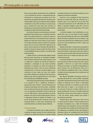 Produção e demanda 
104 
Suplemento óleo e gás 
Pinho, conta que alguns acontecimentos vêm modificando 
o curso da história do consumo e, consequentemente, dos 
investimentos em energia para os próximos 20, 30 anos. 
Segundo ele, a participação das fontes não renováveis, como 
carvão, petróleo e gás, que era de 86% da matriz energética 
mundial, deve cair para 64% até 2030, com exceção do gás 
que, ao contrário das outras fontes, deve aumentar sua 
participação na matriz, passando de 24% para 42%, conforme 
as projeções da Agência Internacional de Energia. 
Isso se deve em parte às novas descobertas e técnicas de 
exploração de gás e também por ser considerada uma fonte 
limpa. “Uma variável importante é a emissão de carbono. A 
queima de biomassa é menos poluente do que a queima de 
gasolina, mas ainda assim emite carbono. Já o gás natural é 
uma energia mais limpa e pode ser usado tanto na geração 
quanto como um insumo”, avalia Pinho. Segundo ele, aos 
poucos, vamos evoluir para as renováveis, não pela falta de 
petróleo ou de gás, mas porque a palavra de ordem de hoje 
é “sustentabilidade”, que deve conduzir a humanidade pelas 
próximas décadas. 
A análise de Pinho é sustentada pela avaliação traçada 
pelo documento “Perspectivas em tecnologias energéticas 
2012”, da Agência Internacional de Energia, segundo o qual 
“à medida que os objetivos de emissões [de carbono] se 
restringirem, a participação do gás natural aumentará; 
inicialmente, em particular, nas centrais de produção de 
eletricidade para atender à base da procura, deslocando 
simultaneamente o carvão (em numerosas regiões) e certo 
crescimento do setor nuclear (em áreas mais restritas). 
Após 2030, à medida que as reduções de CO2 aumentam, a 
geração de gás assume progressivamente um maior papel 
de contribuição para a flexibilidade necessária 
A demanda proveniente dos países em desenvolvimento 
e, em especial, do Brics, e aspolêmicas envolvendo a 
segurança das usinas nucleares – base da infraestrutura da 
energia de muitos países, como China e Japão – contribuirão 
para o aumento da procura por gás natural, que continuará 
a ser um importante combustível em todos os setores até 
o ano de 2050, quando a procura permanece, em termos 
absolutos, 10% acima do nível de 2009, segundo a AIE. Para 
a Organização Nacional da Indústria do Petróleo, o uso 
do gás natural apresentará forte crescimento como fonte 
de geração elétrica e o carvão será a principal fonte a ser 
substituída devido ao seu elevado impacto ambiental. 
Produção brasileira 
A descoberta de petróleo e gás na região do pré-sal e 
a expansão do parque nacional de refino evidenciam que 
o Brasil terá um papel mais relevante no mercado mundial 
de petróleo, atuando como importante produtor, não só de 
petróleo, como também de derivados. 
Somam-se a isso as projeções do Plano Decenal de 
Expansão de Energia (PDE 2020) que, estimando que a 
economia cresça a uma média de 5% ao ano entre 2010 
e 2020, prevê investimentos de R$ 1.080 bilhões (R$ 1,08 
trilhão) na expansão energética, sendo 63% na área de 
petróleo e gás, 22% na área de energia elétrica e 15% na área 
de bioenergia. 
A economia brasileira é bem diversificada, mas, sem 
dúvida, óleo e gás é um dos setores de maior propulsão 
para a economia brasileira. De acordo com o sócio da KPMG, 
Manuel Fernandes, especialista da área de petróleo e gás, 
este setor deve apresentar bons resultados para a economia 
do país por conta, principalmente, de toda a riqueza que 
dispõe no subsolo. 
Segundo ele, petróleo é matéria-prima para gasolina e 
outros derivados, que são consumidos principalmente pelos 
países desenvolvidos e pelos países do Brics, que tendem a 
aumentar a procura por óleo e gás. “A demanda vai continuar 
crescendo, mesmo com a retração dos países que vivem a 
crise”, afirma Fernandes. 
Em verdade, o Brasil, por ter uma matriz bem diversificada, 
tem campo para se investir em todas as áreas. “Sob o aspecto 
geopolítico, o Brasil tem um papel muito importante. 
Acabamos de inaugurar um gasoduto [Caraguatatuba], ou 
seja, já contamos com uma infraestrutura mesmo sem o 
pré-sal totalmente estabelecido. Pode ser que o Brasil seja 
um player na área de exportação, temos mercado para isso”, 
avalia Claudio Pinho. 
Mas algumas dificuldades burocráticas precisam ser 
superadas pelo Brasil. Para o sócio da KPMG e especialista 
em petróleo e gás, Manuel Fernandes, embora existam vários 
projetos em andamento que se referem à modernização 
de refinarias já existentes e à construção de novas, muitos 
deles ainda estão no papel e a sua conclusão não virá 
em curto prazo. “É claro que a energia no Brasil vai ser um 
grande impulsionador, mas temos um problema grande de 
infraestrutura. A gente cresce pouco porque se crescermos 
a 10%, não teremos energia suficiente para atender à 
demanda”, acrescenta Pinho. 
Fernandes aponta outro entrave para o País. “O pré-sal 
é a grande aposta do Brasil e há altos investimentos em 
tecnologia de exploração, mas a cadeia de fornecedores 
também precisa estar capacitada, o que não é tão simples”, 
diz. O especialista critica a política de conteúdo local do setor, 
que estipula que as companhias de óleo e gás obedeçam a 
percentuais mínimos de contratação local entre 60%-65% 
para bens e 80% para serviços. Analistas do setor afirmam 
 