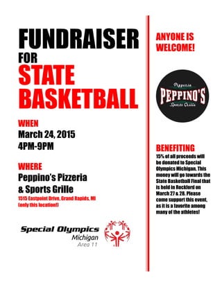 FUNDRAISER
FOR
STATE
BASKETBALL
WHEN
March 24, 2015
4PM-9PM
WHERE
Peppino’s Pizzeria
& Sports Grille
1515 Eastpoint Drive, Grand Rapids, MI
(only this location!)
ANYONE IS
WELCOME!
BENEFITING
15% of all proceeds will
be donated to Special
Olympics Michigan. This
money will go towards the
State Basketball Final that
is held in Rockford on
March 27 & 28. Please
come support this event,
as it is a favorite among
many of the athletes!
 