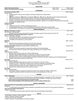 ZIZI LI 
201 W 11th St Apt. 6F New York, NY 10014 
liz117@newschool.edu • 917 657 4270 
EDUCATION 
Osaka International School Class of 2011 
Osaka, Japan 
Parsons The New School For Design Class of 2016 New York, United States 
LEADERSHIP 
Zizi Panda Foundation (ZPF) 2008 - Present 
Founder, Chair 
• Established ZPF to provide school supplies, clothing and healthcare to needy children 
• Donated: 
1000 sets of stationary, 1000 bottles of disinfectant, 650 books, 150 uniforms, 10 heaters, 2 water heating infrastructures 
• Organized first student volunteer program abroad, in the history of Osaka International School. 
• Devised 12 students to collect and deliver 650 books to earthquake-effected Nong-Chi elementary school 
• Published and donated profits of annual calendars and postcards, created from my Traditional Chinese watercolor paintings 
• Fundraised over $3000 annually 
Fashion for Relief April 2011 
Founder, Chair 
• Fundraised for the 2011 Tohoku earthquake and tsunami 
• Contacted clothing factories, to buy at wholesale prices and sell at retail prices via social media 
• Donated $4000 in two weeks to the Japanese Red Cross (for the 2011 Tohoku earthquake and tsunami 
WORK EXPERIENCE 
Ministry of Education of Japan 2010 - 2012 
Main Narrator, Assistant editor 
• Selected as the first high school student to narrate and assist in Japan for the production of E-Job 100. 
The 6th Shanghai International Gifts & Décor Trade Fair 2011 – 2013 
Reporter, Interviewer, Interpreter 
• Interviewed executives of 120 Japanese and international corporations 
• Promoted the exchange of international enterprises 
• Translated for the executives in communication 
Modeling 2009 - Present 
Model 
• Modeled for the international company Xin Si Jie as their image girl 
• Cover girl for Chinese New Tianfu Magazine September 2010 issue 
Shanghai Expo 2010 (Assigned by the government of Chengdu City) Summer 2010 
Panda Ambassador 
• Raised environmental awareness through public speaking as Panda Ambassador 
• Promoted public interest of Chengdu City through volunteering in the Chengdu Pavilion. 
Prada Summer 2013 
Sales Associate, Translator 
• Managed store inventory, sales and customer profile records 
• Browsed magazines/editorials/blogs on a daily basis for trends and consumer insight 
• Attended to clients’ needs to increase sales and provide superior customer service 
• Maintained store racks and counters (logging in sold items, checking in new items, following up with outstanding pieces) 
• Assisted interpreting documents and phone calls 
Zac Posen Summer 2014 
Public Relations Internship 
• Sample trafficking through logging all apparel and accessories in and out to media 
• Assisted Zac Posen in greeting and helping buyers, stylists and celebrities during Market Week 
• Updating databases, contacts lists, upcoming press lists and showroom appointment lists 
• Creating press clippings daily from blogs, magazines and news articles 
• Organizing and maintaining showroom and product closets 
Zac Posen September 2014 
Fashion Week Internship 
• Coordinated invitations, schedules and seats for the Zac Posen Spring 2015 Ready-To-Wear show 
• Assigned to greeting celebrities and editors at the entrance and guiding them to their seat 
AWARDS 
Panda Ambassador 2009 - Present 
• Appointed by the government of Chengdu City as a goodwill ambassador in recognition of ZPF’s charity work. 
• Raised environmental awareness and promoted public interest worldwide of Chengdu City, home of Panda. 
Earth and Environmental International Art Contest Finalist 2008 
China Central Academy of Fine Arts Examination Level 9 (Traditional Watercolor) 2007 
SPECIAL PROGRAMS 
Harvard Summit for Young Leaders Conference (HSYLC) Summer 2010 
Participant 
• 1 of 200 students among 3000 Chinese candidates to participate Harvard Summit for Young Leaders Conference. 
Yale University Model United Nations Winter 2010 
Delegate of Sri Lanka 
• 1 of 88 Chinese national students selected to attend Yale University Model United Nations. 
SKILLS 
- Social Media: Facebook, Twitter, Instagram, Pinterest 
- Adobe: Photoshop, Illustrator, InDesign 
- Microsoft: Word, Excel, PowerPoint 
- English, Japanese, Chinese (Mandarin and Sichuan dialect) 
