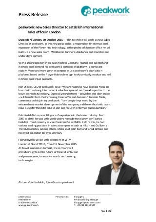 Press Release
peakwork AG Press Contact: Illa Eggers
Rheinallee 9 PR & Marketing Manager
D-40549 Düsseldorf illa.eggers@peakwork.com
www.peakwork.com T: +49 211 913 68 507
Page 1 of 2
peakwork: new Sales Director to establish international
sales office in London
Dusseldorf/London, 30 October 2015 – Fabrizio Melis (43) starts as new Sales
Director at peakwork. In this new position he is responsible for international
expansion of the Player Hub technology. In the peakwork London office he will
build up a new sales team. Worldwide, further subsidiaries and branches are
under development.
With a strong position in its base markets Germany, Austria and Switzerland,
international demand for peakwork’s distribution platform is increasing
rapidly. More and more partner companies use peakwork's distribution
platform, based on the Player-Hub technology, to dynamically produce and sell
international travel products.
Ralf Usbeck, CEO of peakwork, says: “We are happy to have Fabrizio Melis on
board with a strong international sales background and broad expertise in the
travel technology industry. Especially our partners – providers and distributors
– will benefit from the increasing travel offer and demand.” Fabrizio Melis,
comments on his joining peakwork: “I am deeply impressed by the
extraordinary market development of the company and the enthusiastic team.
Now is exactly the right time to join and focus the international expansion.”
Fabrizio Melis has over 20 years of experience in the travel industry. From
2007 to date, he was with worldwide wholesale travel provider Tourico
Holidays, most recently as Vice President Sales EMEA. Before this, he had
various leading positions in sales at companies such as Hilton and Gulliver’s
Travel Associates, among others. Melis studied in Italy and Great Britain, and
has lived in London for over 20 years.
Fabrizio Melis will be with peakwork at WTM
London at Stand TT316, from 2-5 November 2015.
At Travel Innovation Summit, the company will
provide insights on the future of travel distribution
and present new, innovative search and booking
technologies.
Picture: Fabrizio Melis, Sales Director peakwork
 