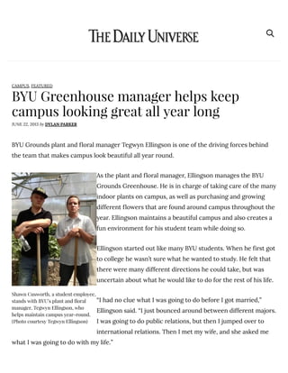 BYU Greenhouse manager helps keep
campus looking great all year long
JUNE 22, 2013 by DYLAN PARKER
CAMPUS, FEATURED
BYU Grounds plant and floral manager Tegwyn Ellingson is one of the driving forces behind
the team that makes campus look beautiful all year round.
As the plant and floral manager, Ellingson manages the BYU
Grounds Greenhouse. He is in charge of taking care of the many
indoor plants on campus, as well as purchasing and growing
different flowers that are found around campus throughout the
year. Ellingson maintains a beautiful campus and also creates a
fun environment for his student team while doing so.
Ellingson started out like many BYU students. When he first got
to college he wasn’t sure what he wanted to study. He felt that
there were many different directions he could take, but was
uncertain about what he would like to do for the rest of his life.
“I had no clue what I was going to do before I got married,”
Ellingson said. “I just bounced around between different majors.
I was going to do public relations, but then I jumped over to
international relations. Then I met my wife, and she asked me
what I was going to do with my life.”
Shawn Cusworth, a student employee,
stands with BYU’s plant and ꞽ螽oral
manager, Tegwyn Ellingson, who
helps maintain campus year-round.
(Photo courtesy Tegwyn Ellingson)
 