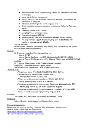 ● Responsibility for testing English learning software E-LEARNING in a variety 
of languages. 
● Using Mantis for bug management. 
● Testing methodologies: regression, integration, validation, user interface and 
optimization of the system. 
● Edit localization testing in the client's language level 
● Check installation processes, uploading content using Authoring Tool, user 
testing. 
● Performing queries in SQL Server. 
● Using Log Parser to track processes. 
● External testing using SCORM 
● Installation of E-LEARNING Product and Haspedit security software 
● Providing technical support, defects analyzing, (site or database), data 
transfer by using Wireshark & Fiddler. 
The role demanded: 
Professionalism, teamwork, multi-tasking, long working hours, understanding the system 
structure, rapid assimilation processes. 
Courses: 
2012. Course Linux Shell Script as part of the job. 
Course ISTQB 
Course Oracle Database 11g: RAC Administration Ed 4 LVC the PRV 
Course Oracle Grid Infrastructure 11g: Manage Clusterware and ASM Ed 3LVC 
the PRV 
2011. Course Billing different CRM Product Catalog overview 
2008-2007: Course QA at Calanit Carmon Herzelia 
2007-2006 Course: programming .NET MCAD at Ramat Gan 
Technical Skills: 
✓ Experience testing Web SaaS, Cloud Billing, Client Server, 
✓ Knowledge in QA methodologies Waterfall, Agile. 
Writing test documents HLT,STP,STD 
✓ Know-how and experience in databases: Oracle, SQL Server 
✓ Writing queries by using PLSQL & SQLPLUS 
✓ Know-how and experience in testing tools: Clearquest & Quality Center,TFS, 
Mantis, Log Parser, SOAP, Putty, Scorm and Bugzilla 
✓ Know-how and experience in operating systems Linux/Unix, Windows, VMS 
✓ Know-how and experience in programming language C # 
Education: 
1997-1992: B.A. In Education, at University of Simferopol, Ukraine 
Languages: 
Hebrew / English - Mother tongue level Russian-Mother tongue 
Personal characteristics: 
Responsible and assertive, excellent interactive skills, ability to work under pressure. 
Creative thinker. Independent and Team worker. 
Http://www.linkedin.com/in/yakovgusyatinski 
The recommendations will be provided upon request 
