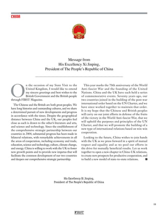 FIRST
11
CHINA
Message from
His Excellency Xi Jinping,
President of The People’s Republic of China
O
n the occasion of my State Visit to the
United Kingdom, I would like to extend
my sincere greetings and best wishes to the
British Government and the British people
through FIRST Magazine.
The Chinese and the British are both great peoples. We
have long histories and outstanding cultures, and we share
a determined pursuit of new developments and progress
in accordance with the times. Despite the geographical
distance between China and the UK, our peoples feel
close as each is drawn to the other’s literature and arts,
and science and technology. Since the establishment of
the comprehensive strategic partnership between our
countries in 2004, substantial progress has been made in
bilateral relations, with remarkable achievements in all
the areas of cooperation, including economy and trade,
education, science and technology, culture, climate change,
and energy. China is willing to work with the UK to foster
new growth points and to provide new impetus that will
facilitate the common development of our two countries
and deepen our comprehensive strategic partnership.
This year marks the 70th anniversary of the World
Anti-fascist War and the founding of the United
Nations. China and the UK have each held a series
of commemorative events. Seventy years ago, our
two countries joined in the building of the post-war
international order based on the UN Charter, and we
have since worked together to maintain that order.
It is my hope that the Chinese and British peoples
will carry on our joint efforts in defense of the fruits
of the victory in the World Anti-fascist War, that we
will uphold the purposes and principles of the UN
Charter, and that we will promote the building of a
new type of international relations based on win-win
cooperation.
Looking to the future, China wishes to join hands
with the UK as we press forward in a spirit of mutual
respect and equality and as we pool our efforts in
the drive for mutually beneficial results. Let us work
together to open a new chapter in China-UK relations,
to create new prospects for productive cooperation, and
to build a new model of state-to-state relations. F
His Excellency Xi Jinping,
President of The People’s Republic of China
 