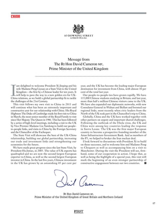 FIRST
17
CHINA
Message from
The Rt Hon David Cameron mp,
Prime Minister of the United Kingdom
Rt Hon David Cameron mp,
Prime Minister of the United Kingdom of Great Britain and Northern Ireland
I
am delighted to welcome President Xi Jinping and his
wife Madame Peng Liyuan on a State Visit to the United
Kingdom – the first by a Chinese leader for ten years. It
will help to pave the way to a new golden era for UK-
China relations, as we build a global partnership fit to tackle
the challenges of the 21st Century.
This visit follows my own visit to China in 2013 and
will continue what has been an extremely important and
constructive year for our relationship with China. His Royal
Highness The Duke of Cambridge made his first visit to China
in March, the most senior member of the Royal Family to visit
since Her Majesty The Queen in 1986. This has been followed
by a series of high-level meetings, including a visit to the UK
by Vice Premier Madame Liu Yandong to build our people-
to-people links, and visits to China by the Foreign Secretary
and the Chancellor of the Exchequer.
The State Visit will showcase the best of the UK-China
relationship, building our global partnership, increasing
our trade and investment links and strengthening our
economies for the future.
We have made great progress since the last State Visit, by
President Hu Jintao, in 2005. The value of UK exports has
quadrupled and we are now the second largest European
exporter to China, as well as the second largest European
investor in China. In the last five years, Chinese investment
in the UK has grown by an astonishing 85 per cent per
year, and the UK has become the leading major European
destination for investment from China, with almost 30 per
cent of the total last year.
Our people-to-people ties have grown rapidly. We have
135,000 Chinese students studying in Britain; and last year,
more than half a million Chinese visitors came to the UK.
We have also expanded our diplomatic networks, with new
Consulates General in Wuhan and Belfast and boosted our
regional links, most recently when civic leaders from the
North of the UK took part in the Chancellor’s trip to China.
Globally, China and the UK have worked together with
other partners on urgent and important shared challenges.
Following the outbreak of the Ebola virus, the UK and
China were among key countries leading the response
in Sierra Leone. The UK was the first major European
country to become a prospective founding member of the
Asian Infrastructure Investment Bank. And as members of
the P5, we helped to broker the Iran nuclear deal.
I look forward to discussions with President Xi to build
on these successes, and to welcome him and Madame Peng
to Chequers as well as accompanying him on a visit to
Manchester. During the visit the President will see, first-
hand, some of our cooperation in action. I hope that, as
well as being the highlight of a special year, this visit will
mark the beginning of an even stronger partnership of
constructive engagement between our two countries. F
 