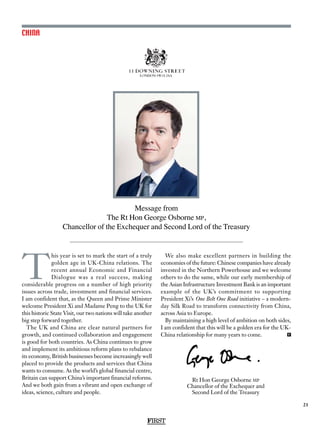 Message from
The Rt Hon George Osborne mp,
Chancellor of the Exchequer and Second Lord of the Treasury
21
FIRST
CHINA
FIRST
T
his year is set to mark the start of a truly
golden age in UK-China relations. The
recent annual Economic and Financial
Dialogue was a real success, making
considerable progress on a number of high priority
issues across trade, investment and financial services.
I am confident that, as the Queen and Prime Minister
welcome President Xi and Madame Peng to the UK for
this historic State Visit, our two nations will take another
big step forward together.
The UK and China are clear natural partners for
growth, and continued collaboration and engagement
is good for both countries. As China continues to grow
and implement its ambitious reform plans to rebalance
its economy, British businesses become increasingly well
placed to provide the products and services that China
wants to consume. As the world’s global financial centre,
Britain can support China’s important financial reforms.
And we both gain from a vibrant and open exchange of
ideas, science, culture and people.
We also make excellent partners in building the
economies of the future: Chinese companies have already
invested in the Northern Powerhouse and we welcome
others to do the same, while our early membership of
the Asian Infrastructure Investment Bank is an important
example of the UK’s commitment to supporting
President Xi’s One Belt One Road initiative – a modern-
day Silk Road to transform connectivity from China,
across Asia to Europe.
By maintaining a high level of ambition on both sides,
I am confident that this will be a golden era for the UK-
China relationship for many years to come. F
Rt Hon George Osborne mp
Chancellor of the Exchequer and
Second Lord of the Treasury
 
