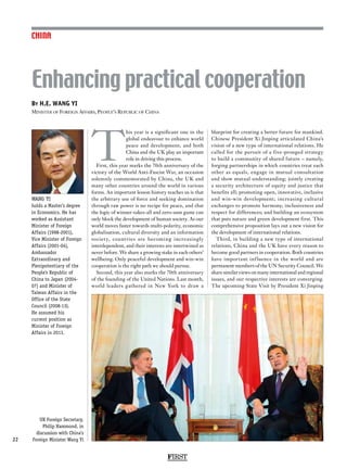 FIRST
22
CHINA
T
his year is a significant one in the
global endeavour to enhance world
peace and development, and both
China and the UK play an important
role in driving this process.
First, this year marks the 70th anniversary of the
victory of the World Anti-Fascist War, an occasion
solemnly commemorated by China, the UK and
many other countries around the world in various
forms. An important lesson history teaches us is that
the arbitrary use of force and seeking domination
through raw power is no recipe for peace, and that
the logic of winner-takes-all and zero-sum game can
only block the development of human society. As our
world moves faster towards multi-polarity, economic
globalisation, cultural diversity and an information
society, countries are becoming increasingly
interdependent, and their interests are intertwined as
never before. We share a growing stake in each others’
wellbeing. Only peaceful development and win-win
cooperation is the right path we should pursue.
Second, this year also marks the 70th anniversary
of the founding of the United Nations. Last month,
world leaders gathered in New York to draw a
blueprint for creating a better future for mankind.
Chinese President Xi Jinping articulated China’s
vision of a new type of international relations. He
called for the pursuit of a five-pronged strategy
to build a community of shared future – namely,
forging partnerships in which countries treat each
other as equals, engage in mutual consultation
and show mutual understanding; jointly creating
a security architecture of equity and justice that
benefits all; promoting open, innovative, inclusive
and win-win development; increasing cultural
exchanges to promote harmony, inclusiveness and
respect for differences; and building an ecosystem
that puts nature and green development first. This
comprehensive proposition lays out a new vision for
the development of international relations.
Third, in building a new type of international
relations, China and the UK have every reason to
become good partners in cooperation. Both countries
have important influence in the world and are
permanent members of the UN Security Council. We
share similar views on many international and regional
issues, and our respective interests are converging.
The upcoming State Visit by President Xi Jinping
By H.E. WANG YI
Minister of Foreign Affairs, People’s Republic of China
Enhancing practical cooperation
WANG YI
holds a Master’s degree
in Economics. He has
worked as Assistant
Minister of Foreign
Affairs (1998-2001),
Vice Minister of Foreign
Affairs (2001-04),
Ambassador
Extraordinary and
Plenipotentiary of the
People’s Republic of
China to Japan (2004-
07) and Minister of
Taiwan Affairs in the
Office of the State
Council (2008-13).
He assumed his
current position as
Minister of Foreign
Affairs in 2013.
UK Foreign Secretary,
Philip Hammond, in
discussion with China’s
Foreign Minister Wang Yi
 