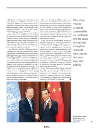 FIRST
23
China stands
ready to
strengthen
communication
and coordination
with the UK on
international
and regional
issues and
work together
to promote
peace and
stability
will be the second visit by a Chinese President to the
UK in 10 years, and it will be a historic visit marking
a new decade of China-UK comprehensive strategic
partnership. Undoubtedly, this visit will further boost
this partnership and enable China and the UK to take
fresh steps in building a new type of state-to-state
relations featuring win-win cooperation.
China and the UK should be good partners based on
equality and mutual trust. The history and reality of
our relations have repeatedly demonstrated that, despite
differences in social systems, stages of development,
history and culture, we can ensure continuous, steady
and sound growth of China-UK relations when we
respecteachotherandtreateachotherasequals,increase
political mutual trust and always view this relationship
from a long-term and strategic perspective.
China and the UK should be good partners for win-
win cooperation. The UK is China’s second largest
trading partner, second largest investment destination
and second largest source of paid-in investment in the
EU,andChinaistheUK’ssecondlargesttradingpartner
outside the EU and a major investment destination in
Asia. China has advanced the initiative of building the
SilkRoadEconomicBeltandthe21stCenturyMaritime
Silk Road and is working on the 13th five-year plan
for economic and social development. On its part, the
UK will create a Northern Powerhouse and has put
forward a roadmap for developing the manufacturing
sector between now and 2050. Our two sides should
form greater synergy between our respective strategies,
enhance practical cooperation in innovation-driven
growth, manufacturing capacity, and finance, so as to
deliver more benefits to our peoples.
China and the UK should be good security
partners. China and the UK maintain close
communication on counter-terrorism, peacekeeping
operations and cyber security. We jointly responded
to Ebola outbreak in West Africa, and played a
positive role in resolving regional hotspot issues such
as the Iranian nuclear issue and South Sudan issue.
China stands ready to strengthen communication
and coordination with the UK on international and
regional issues and work with the UK to promote
world peace and stability.
China and the UK should be good partners of
mutual learning. Our two countries are both major
civilisations with splendid cultures. Every year, over
one million Chinese and Britons travel between
our two countries; 160,000 students are studying
in each other’s countries, and we have forged sister
relations between 51 pairs of cities in the two
countries. This year is the first China-UK Year of
Culture Exchange. Many colourful events have been
held in both countries, which are warmly received
by the public. China will deepen people-to-people
and cultural exchanges with the UK and expand
exchanges and cooperation in tourism, and between
local areas, the youth and women to strengthen
people-to-people friendship.
An old Chinese poem reads, “Riding winds and
cleaving waves, I hoist sail at the right moment to
embrace the white clouds and vast ocean.” As a new
era dawns on us, China the UK should seize the
opportunity and forge ahead. Let’s take President
Xi Jinping’s visit as a new departure point to open a
golden era of the China-UK relationship. F
China’s Foreign Minister,
Wang Yi, meets with
UN Secretary General
Ban Ki-moon
 