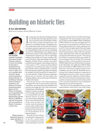FIRST
24
CHINA
I
n a few days’ time President Xi Jinping will visit
the UK. Both sides have high expectations of his
visit as it is the first visit by the President of China
to the UK in a decade, and will become a new
milestone in our bilateral relations. Through the visit,
the two sides will set forth new directions for the future
and enhance practical cooperation in various sectors so
as to bring the bilateral trade and economic relationship
to a new level. Although lying at the opposite ends of
the Eurasian continent, China and the UK developed
commercial ties a long time ago. The two sides began
trading in large volumes in tea, spices and silk as early
as the 17th century. After the founding of the People’s
Republic of China, Western countries were hostile
towards China and imposed a trade embargo. However,
in the summer of 1953, a group of visionary British
entrepreneurs came all the way to China, overcoming
great obstacles and the ‘Cold War Divide’, to sign the
first trade agreement with the New China, thus marking
the inception of the 48 Group Club. It reopened two-
way trade and built a bridge of economic cooperation
between the two countries. This trip, hailed as the
‘Icebreaker Mission’, has now become part of the history
of China-UK relations.
Over the past 62 years, with strong commitment
and support from the two governments and business
communities, our commercial ties have flourished, with
numerous new bright spots. Our trade and economic
exchanges have made substantial
progress in various areas, playing
an increasingly important role
in ensuring healthy and stable
bilateral relations. In recent
years, this economic relationship
has not only withstood the test
of the eurozone debt crisis
and the weak and unbalanced
recovery of the world economy,
but also yielded fruitful results,
becoming a major driving force
for the development of our
bilateral relations.
Presently the UK is China’s
second largest trading partner
in the EU, second largest
source of actualised investment
and second largest investment
destination, whereas China is the UK’s fourth largest
trading partner. Our two-way trade increases year by
year. In 2014, it reached US$80.87 billion, doubling the
US$39.16 billion five years ago and registering a 15.3
per cent year-on-year growth rate, the fastest in any of
China’s bilateral trade with its major trading partners
in the EU. In the first eight months of this year, despite
the marked decline in trade between China and
other European partners, China-UK trade remained
steady, which shows how stable and sustainable this
commercial relationship has become. The stock of
the UK direct investment in China rises steadily. By
the end of August 2015, the UK had 7,992 investment
projects in China, with an actualised investment of
US$19.61 billion; the stock of China’s direct investment
in the UK had also risen rapidly from US$1.35 billion
by the end of 2010 to US$12.8 billion by the end of
2014. Over 500 Chinese-funded enterprises have
established a presence in the UK. Meanwhile, the two
countries have conducted productive cooperation in
technological innovation, trade in services, regional
cooperation and joint exploration of third markets.
The China-UK commercial relationship has shown
a positive momentum characterised by steady growth
in two-way trade, deepened two-way investmentand
expansion into new areas of cooperation.
The UK was the first developed country to realise
industrialisation, while China is the world’s largest
By H.E. GAO HUCHENG
Minister of Commerce, People’s Republic of China
Building on historic ties
GAO HUCHENG
graduated from Beijing
International Studies
University, majoring
in French. He received
his Doctorate in
Sociology from the
Université Paris VII,
France in 1985, and is
also a qualified senior
economist. Having
served successively as
Assistant Minister at
the Ministry of Foreign
Trade and Economic
Cooperation, Vice
Chairman of Guangxi
Zhuang Autonomous
Region and Vice
Minister of Commerce,
he was appointed China
International Trade
Representative and Vice
Minister of MOFCOM in
July 2010. He assumed
his current position as
Minister of Commerce
in March 2013.
Workers assemble a
Range Rover Evoque at
Jaguar Land Rover’s £1
billion factory
in Changshu
 