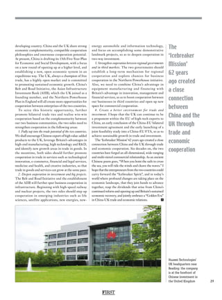 FIRST
25
The
‘Icebreaker
Mission’
62 years
ago created
a close
connection
between
China and the
UK through
trade and
economic
cooperation
developing country. China and the UK share strong
economic complementarity, compatible cooperation
philosophies and enormous cooperation potential.
At present, China is drafting its 13th Five-Year Plan
for Economic and Social Development, with a focus
on a new round of opening up at a higher level, and
establishing a new, open economic system in an
expeditious way. The UK, always a champion of free
trade, has a highly open market and is committed
to promoting sustained economic growth. China’s
Belt and Road Initiative, the Asian Infrastructure
Investment Bank (AIIB), which the UK joined as a
founding member, and the Northern Powerhouse
Plan in England will all create more opportunities for
cooperation between enterprises of the two countries.
To seize this historic opportunity, further
promote bilateral trade ties and realise win-win
cooperation based on the complementarity between
our two business communities, the two sides need to
strengthen cooperation in the following areas:
1. Fully tap into the trade potential of the two countries.
We shall encourage Chinese export of high value-added
products to the UK, leverage Britain’s advantages in
high-end manufacturing, high technology and RD,
and identify new growth areas in trade in goods. In
the meantime, both sides should further promote
cooperation in trade in services such as technological
innovation, e-commerce, financial and legal services,
medicine and health, and creative industries, so that
trade in goods and services can grow at the same pace.
2. Deepen cooperation in investment and big projects.
The Belt and Road Initiative and the establishment
of the AIIB will further spur business cooperation in
infrastructure. Beginning with high-speed railway
and nuclear projects, the two sides should step up
cooperation in emerging industries such as life
sciences, satellite applications, new energies, new-
energy automobile and information technology,
and focus on accomplishing some demonstrative
landmark projects, so as to deepen cooperation in
two-way investment.
3. Strengthen cooperation between regional governments
and in third markets. The two governments should
establish a long-term mechanism for regional
cooperation and explore chances for business
cooperation in the Northern Powerhouse initiative.
Also, we need to combine China’s advantage in
equipment manufacturing and financing with
Britain’s advantage in innovation, management and
financial services, so as to boost cooperation between
our businesses in third countries and open up new
space for commercial cooperation.
4. Create a better environment for trade and
investment. I hope that the UK can continue to be
a proponent within the EU of high-tech exports to
China, an early conclusion of the China-EU bilateral
investment agreement and the early launching of a
joint feasibility study into a China-EU FTA, so as to
achieve sustainable growth in trade and investment.
The ‘Icebreaker Mission’ 62 years ago created a close
connection between China and the UK through trade
and economic cooperation. Six decades on, the two
countries have forged an all-dimensional, wide-ranging
and multi-tiered commercial relationship. As an ancient
Chinese poem goes, “When you hoist the sails to cross
the sea, you will ride the winds and cleave the waves.” I
hopethattheentrepreneursfromthetwocountriescould
carry forward the “Icebreaker Spirit”, and in today’s
world where profound changes are taking place on the
economic landscape, that they join hands to advance
together, reap the dividends that arise from China’s
continuedreformandopeningupandBritain’ssustained
economic recovery, and jointly embrace a “Golden Era”
in China-UK trade and economic relations. F
Huawei Technologies’
UK headquarters near
Reading: the company
is at the forefront of
Chinese investment in
the United Kingdom
 