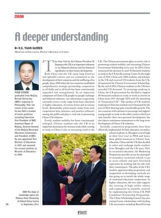 FIRST
26
CHINA
T
he State Visit by the Chinese President Xi
JinpingtotheUKisanimportantmilestone
in our bilateral relations and has historical
significance on their future development.
Both China and the UK enjoy long histories
and splendid culture and are committed to the
development of their countries and the wellbeing of its
people. Since 2004 when the two countries established
comprehensive strategic partnership, cooperation
in all fields and at all levels has been continuously
expanded and strengthened. As an important
component of China-UK people-to-people exchange
and bilateral relations, our educational cooperation
currently covers a wide range from basic education
to higher education, of various forms and at various
levels. Remarkable achievements made from such
cooperation have extensive and positive influence
among the public and plays a vital role in promoting
China-UK relations.
Firstly, student mobility has been continuously
enlarged. Chinese students take the UK as an
important destination for overseas study while coming
to study in China is also an increasing trend in the
UK. The Chinese government plays an active role in
promoting student mobility and increasing Chinese
Government Scholarship every year. In 2014, China
announced the decision to send 10 thousand students
to study in the UK for the coming 5 years. In the single
year of 2014, China sent 2400 students and scholars
to the UK and received 224 students from the UK,
all sponsored by Chinese Government Scholarship.
By the end of 2014, Chinese students in the UK have
exceeded 150 thousand. To encourage studying in
China, the UK government has decided to support
80 thousand students to study or work as interns in
China from 2013 through 2020 with the launching
of “Generation UK”. The number of UK students
studying in China has reached over 6 thousand for the
year of 2014, showing quite considerable growth. The
two countries will continue to encourage and support
young people to study in the other country which not
only benefits their own personal development, but
also injects continuous momentum to the long-term
development of China-UK relations.
Secondly, cooperation programmes have been
effectively implemented. In basic education, secondary
school students in Shanghai scored high
in their first trial in PISA and hence
drew global attention to China’s basic
education. China and the UK then decided
to select and exchange maths teachers
from Shanghai and the UK since 2014.
In vocational education, the Shadowing
Programme provides access for principals
of secondary vocational schools to go
to sister schools and gain first-hand
experience by working side-by-side with
their counterparts. The pilot of the UK’s
modern apprenticeship programme and
cooperation in developing curricula are
also going on to enrich the whole range
of vocational education cooperation. In
higher education, the two sides support
the training of high-calibre talents
and cooperation in scientific research
by implementing the China-UK PhD
Candidates Partnership Programme.
The China Scholarship Council has also
initiated joint scholarships with leading
UK universities including Russell Group
By H.E. YUAN GUIREN
Minister of Education, People’s Republic of China
A deeper understanding
YUAN GUIREN
graduated from Beijing
Normal University
(BNU), majoring in
Philosophy. Over the
course of his career,
he has held a number
of senior positions
including Executive
Vice President of BNU,
Assistant Mayor of
Beijing, Director-General
of the Beijing Municipal
Education Commission,
and President of BNU.
He was appointed Vice
Minister of Education
in 2001 and assumed
his current position as
Minister of Education
in 2009.
HRH The Duke of
Cambridge opens the
Dickson Poon University
of Oxford China Centre
in September 2014
 