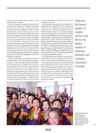FIRST
27
China has
the largest
number of
English
learners and
UK has the
largest
number of
Confucius
Institutes and
Confucius
Classrooms
in Europe
members to send excellent Chinese students to study
in the best UK Universities.
China-UK cooperation in joint schools started early
and progressed smoothly. The Ningbo-Nottingham
University set up in 2004 and Xi’an Jiaotong-
Liverpool University established in 2006 are among
the first batches of joint schools approved by the
Chinese Ministry of Education and have now become
successful examples in this field. By the end of August
2015, 17 China-UK jointly run education institutions
and 240 joint programmes have been established
in China. Meanwhile, Chinese universities are
accelerating their pace of internationalisation. This
September, the Chinese Language School of Beijing
Normal University-Cardiff University was formally
established. It represents a positive exploration by
Chinese higher education institutions in setting up
joint education programmes and schools in developed
countries, and also another highlight in China-UK
educational cooperation.
Thirdly, collaboration in language teaching and
learning has been closer and deepening. Language is
a carrier for culture and means for exchange. China
has the largest number of English learners and UK
has the largest number of Confucius Institutes and
Confucius Classrooms in Europe. Both countries
attach great importance to the collaboration in
language learning and teaching. The UK government
has been determined to substantially increase the
number of learners of the Chinese language and also
to improve the learning quality. The Headquarter
of Confucius Institutes in China will also continue
to support the Confucius Institutes and Confucius
Classrooms in the UK.
Fourthly, policy exchange has been conducted on a
regular basis. Since 2004, the Ministries of Education
of both countries established a regular dialogue at
ministerial level (i.e. Education Summit). Every year,
both sides hold meetings to have in-depth exchange
on the latest developments in each others’ educational
reforms,andjointlydecidetheannualcooperativeplanto
provide guidance in promoting China-UK educational
collaboration. In 2012, the China-UK High-Level
People-to-People Dialogue was formally established.
The Education Summit, as the thematic dialogue under
this People-to-People Dialogue framework, enriches
the content of the Dialogue and hence facilitates the
People-to-Peopleexchangeofthetwocountries.During
the 3rd meeting of this People-to-People Dialogue and
Education Summit in 2015, 24 agreements and MoUs
were signed in the field of education.
As an old Chinese expression goes, “amity between
people holds the key to sound relations between the
states and can be achieved through their connection
of hearts and minds”. On the new historical turning
point, exchange and collaboration in education will
have a wider space and more promising future than
ever. The Chinese Ministry of Education is willing to
join hands with the UK to further expand and deepen
existing cooperation, promote understanding and
friendship between young people, and push forward
win-win cooperation in education so as to make
contribution to the development of the China-UK
strategic partnership. F
A teacher from Clover
Hill Community
Primary School in
Newcastle-Upon-Tyne
visits a school in China
while working for the
British Council
 